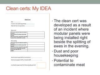 Clean certs: My IDEA
• The clean cert was
developed as a result
of an incident where
modular panels were
being installed right
beside the splitting of
ewes in the evening.
• Dust and poor
housekeeping
• Potential to
contaminate meat
 