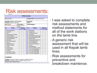 Risk assessments:
• I was asked to complete
risk assessments and
method statements for
all of the work stations
on the lamb line.
• A generic risk
assessment that will be
used in all Kepak lamb
lines.
• Risk assessments for
preventive and
breakdown maintence.
 