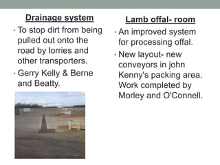 Drainage system
• To stop dirt from being
pulled out onto the
road by lorries and
other transporters.
• Gerry Kelly & Berne
and Beatty.
Lamb offal- room
• An improved system
for processing offal.
• New layout- new
conveyors in john
Kenny's packing area.
Work completed by
Morley and O'Connell.
 