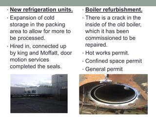 • New refrigeration units.
• Expansion of cold
storage in the packing
area to allow for more to
be processed.
• Hired in, connected up
by king and Moffatt, door
motion services
completed the seals.
• Boiler refurbishment.
• There is a crack in the
inside of the old boiler,
which it has been
commissioned to be
repaired.
• Hot works permit.
• Confined space permit
• General permit
 