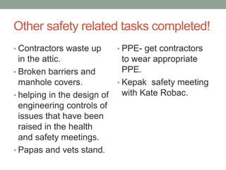 Other safety related tasks completed!
• Contractors waste up
in the attic.
• Broken barriers and
manhole covers.
• helping in the design of
engineering controls of
issues that have been
raised in the health
and safety meetings.
• Papas and vets stand.
• PPE- get contractors
to wear appropriate
PPE.
• Kepak safety meeting
with Kate Robac.
 