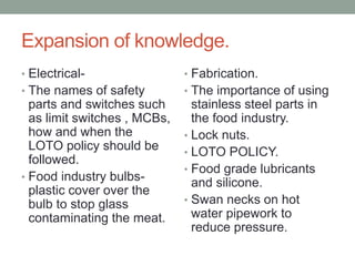 Expansion of knowledge.
• Electrical-
• The names of safety
parts and switches such
as limit switches , MCBs,
how and when the
LOTO policy should be
followed.
• Food industry bulbs-
plastic cover over the
bulb to stop glass
contaminating the meat.
• Fabrication.
• The importance of using
stainless steel parts in
the food industry.
• Lock nuts.
• LOTO POLICY.
• Food grade lubricants
and silicone.
• Swan necks on hot
water pipework to
reduce pressure.
 