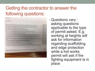 Getting the contractor to answer the
following questions:
• Questions vary :
asking questions
applicable to the type
of permit asked. E.g.
working at heights will
ask for information
regarding scaffolding
and edge protection
while a hot works
permit will ask if fire
fighting equipment is in
place
 