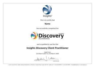 This is to certify that
Name
has successfully completed the
and is qualified to use the title
Insights Discovery Client Practitioner
Valid From
2nd March 2007 to 2nd March 2009
CHIEF EXECUTIVE
GLOBAL HEADQUARTERS - Insights Learning & Development Ltd, Terra Nova, 3 Explorer Road, Dundee, DD2 1EG , Scotland, UK, T: +44 (0)1382 908050 F: +44 (0)1382 908051 E:Insights@insights.com www.insights.com
Accreditation
Caroline Mathew
London Underground
19th February 2015 to 19th February 2017
 