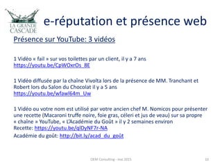 e-réputation et présence web
Présence sur YouTube: 3 vidéos
1 Vidéo « fail » sur vos toilettes par un client, il y a 7 ans
https://youtu.be/CpWOxrOs_8E
1 Vidéo diffusée par la chaîne Vivolta lors de la présence de MM. Tranchant et
Robert lors du Salon du Chocolat il y a 5 ans
https://youtu.be/wfawl64m_Uw
1 Vidéo ou votre nom est utilisé par votre ancien chef M. Nomicos pour présenter
une recette (Macaroni truffe noire, foie gras, céleri et jus de veau) sur sa propre
« chaîne » YouTube, « L’Académie du Goût » il y 2 semaines environ
Recette: https://youtu.be/qlDyNF7r-NA
Académie du goût: http://bit.ly/acad_du_goût
OEM Consulting - mai 2015 10
 