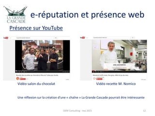 e-réputation et présence web
Présence sur YouTube
OEM Consulting - mai 2015 12
Vidéo salon du chocolat Vidéo recette M. Nomico
Une réflexion sur la création d’une « chaîne » La Grande Cascade pourrait être intéressante
 