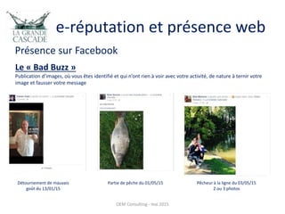 e-réputation et présence web
Présence sur Facebook
OEM Consulting - mai 2015
Le « Bad Buzz »
Publication d’images, où vous êtes identifié et qui n’ont rien à voir avec votre activité, de nature à ternir votre
image et fausser votre message
Détournement de mauvais
goût du 13/01/15
Partie de pêche du 01/05/15 Pêcheur à la ligne du 03/05/15
2 ou 3 photos
 