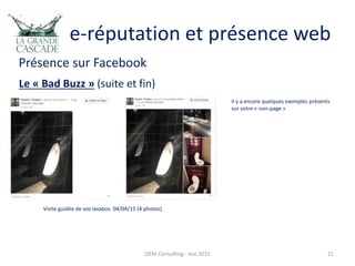 e-réputation et présence web
Présence sur Facebook
OEM Consulting - mai 2015 21
Le « Bad Buzz » (suite et fin)
Visite guidée de vos lavabos 04/04/15 (4 photos)
Il y a encore quelques exemples présents
sur votre « non-page »
 