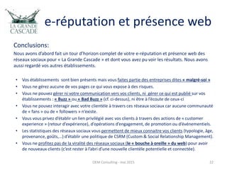 e-réputation et présence web
Conclusions:
Nous avons d’abord fait un tour d’horizon complet de votre e-réputation et présence web des
réseaux sociaux pour « La Grande Cascade » et dont vous avez pu voir les résultats. Nous avons
aussi regardé vos autres établissements.
• Vos établissements sont bien présents mais vous faites partie des entreprises dites « malgré-soi »
• Vous ne gérez aucune de vos pages ce qui vous expose à des risques.
• Vous ne pouvez gérer ni votre communication vers vos clients, ni gérer ce qui est publié sur vos
établissements : « Buzz » ou « Bad Buzz » (cf. ci-dessus), ni être à l’écoute de ceux-ci
• Vous ne pouvez interagir avec votre clientèle à travers ces réseaux sociaux car aucune communauté
de « fans » ou de « followers » n’existe.
• Vous vous privez d’établir un lien privilégié avec vos clients à travers des actions de « customer
experience » (retour d’expérience), d’opérations d’engagement, de promotion ou d’événementiels.
• Les statistiques des réseaux sociaux vous permettent de mieux connaitre vos clients (typologie, âge,
provenance, goûts,…) d’établir une politique de CSRM (Custom & Social Relationship Management).
• Vous ne profitez pas de la viralité des réseaux sociaux (le « bouche à oreille » du web) pour avoir
de nouveaux clients (c’est rester à l’abri d’une nouvelle clientèle potentielle et connectée).
OEM Consulting - mai 2015 22
 