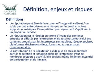 Définition, enjeux et risques
Définitions
• L’e-réputation peut être définie comme l’image véhiculée et / ou
subie par une entreprise ou une marque sur Internet et autres
supports numériques. L’e-réputation peut également s’appliquer à
un produit ou service.
• L’e-réputation est le résultat en terme d’image des contenus
produits et diffusés par l’entreprise, mais aussi et surtout celui des
contenus produits par les internautes sur les blogs, réseaux sociaux,
plateformes d’échanges vidéos, forums et autres espaces
communautaires.
• La contribution de l’e-réputation est de plus en plus importante
dans la réputation et l’image globale de l’entreprise. Pour de
nombreux secteurs d’activité, elle devient même l’élément essentiel
de la réputation et de l’image.
OEM Consulting - mai 2015 3
 