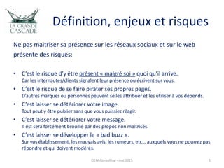 Définition, enjeux et risques
Ne pas maitriser sa présence sur les réseaux sociaux et sur le web
présente des risques:
• C’est le risque d’y être présent « malgré soi » quoi qu’il arrive.
Car les internautes/clients signalent leur présence ou écrivent sur vous.
• C’est le risque de se faire pirater ses propres pages.
D’autres marques ou personnes peuvent se les attribuer et les utiliser à vos dépends.
• C’est laisser se détériorer votre image.
Tout peut y être publier sans que vous puissiez réagir.
• C’est laisser se détériorer votre message.
Il est sera forcément brouillé par des propos non maitrisés.
• C’est laisser se développer le « bad buzz ».
Sur vos établissement, les mauvais avis, les rumeurs, etc… auxquels vous ne pourrez pas
répondre et qui doivent modérés.
OEM Consulting - mai 2015 5
 