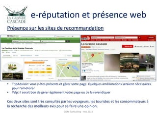 e-réputation et présence web
OEM Consulting - mai 2015
Présence sur les sites de recommandation
• TripAdvisor: vous y êtes présents et gérez votre page. Quelques améliorations seraient nécessaires
pour l’améliorer
• Yelp: il serait bon de gérer également votre page ou de la revendiquer
Ces deux sites sont très consultés par les voyageurs, les touristes et les consommateurs à
la recherche des meilleurs avis pour se faire une opinion.
 