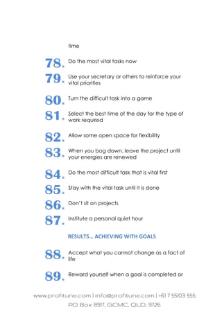 time
78. Do the most vital tasks now
79. Use your secretary or others to reinforce your
vital priorities
80. Turn the difficult task into a game
81. Select the best time of the day for the type of
work required
82. Allow some open space for flexibility
83. When you bog down, leave the project until
your energies are renewed
84. Do the most difficult task that is vital first
85. Stay with the vital task until it is done
86. Don’t sit on projects
87. Institute a personal quiet hour
RESULTS… ACHIEVING WITH GOALS
88. Accept what you cannot change as a fact of
life
89. Reward yourself when a goal is completed or
 