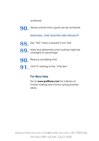 achieved
90. Always ensure that a goal can be achieved
REDUCING…TIME WASTERS AND TRIVIALITY
88. Say “NO” when a request is not vital
89. Note and determine what routines might be
changed to advantage
90. Reduce socialising time
91. Limit TV viewing to the “vital few”
For More Help
Go to www.profitune.com for a library of
money making and money saving business
ideas.
 