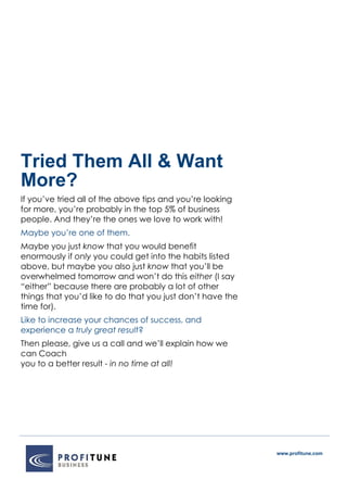www.profitune.com
Tried Them All & Want
More?
If you’ve tried all of the above tips and you’re looking
for more, you’re probably in the top 5% of business
people. And they’re the ones we love to work with!
Maybe you’re one of them.
Maybe you just know that you would benefit
enormously if only you could get into the habits listed
above, but maybe you also just know that you’ll be
overwhelmed tomorrow and won’t do this either (I say
“either” because there are probably a lot of other
things that you’d like to do that you just don’t have the
time for).
Like to increase your chances of success, and
experience a truly great result?
Then please, give us a call and we’ll explain how we
can Coach
you to a better result - in no time at all!
 
