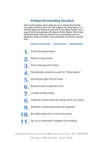 94 Ways Of Controlling The Clock
Here are 94 positive action steps for you to choose from to help
you regain control of your time. We suggest you select eight or 10
of these steps and include at least one in your Daily Planner List, a
copy of which accompanies this Special Action Report. We’ve also
included A Daily Time Log sheet for you to photocopy and use
diligently to help you further in planning better use of your valuable
time.
PREOCCUPATION ... ALERTNESS ... ENERGISING
1. Cultivate observation
2. Perform tasks faster
3. Think with pencil in hand
4. Periodically remind yourself to “Think Alertly”
5. Do the job right the first time
6. Reduce preoccupation time
7. Locate energy losses
8. Unblock natural drive by doing what you enjoy
9. Establish a balanced exercise program
10. Be highly selective in what you read
11. Set up a systematic program for reading
 