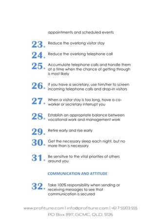 appointments and scheduled events
23. Reduce the overlong visitor stay
24. Reduce the overlong telephone call
25. Accumulate telephone calls and handle them
at a time when the chance of getting through
is most likely
26. If you have a secretary, use him/her to screen
incoming telephone calls and drop-in visitors
27. When a visitor stay is too long, have a co-
worker or secretary interrupt you
28. Establish an appropriate balance between
vocational work and management work
29. Retire early and rise early
30. Get the necessary sleep each night, but no
more than is necessary
31. Be sensitive to the vital priorities of others
around you
COMMUNICATION AND ATTITUDE
32. Take 100% responsibility when sending or
receiving messages to see that
communication is secured
 