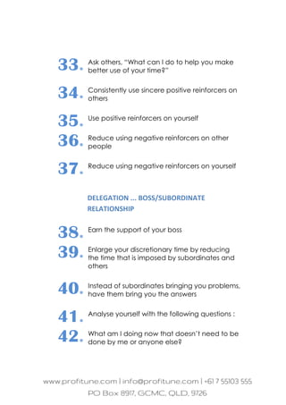 33. Ask others, “What can I do to help you make
better use of your time?”
34. Consistently use sincere positive reinforcers on
others
35. Use positive reinforcers on yourself
36. Reduce using negative reinforcers on other
people
37. Reduce using negative reinforcers on yourself
DELEGATION ... BOSS/SUBORDINATE
RELATIONSHIP
38. Earn the support of your boss
39. Enlarge your discretionary time by reducing
the time that is imposed by subordinates and
others
40. Instead of subordinates bringing you problems,
have them bring you the answers
41. Analyse yourself with the following questions :
42. What am I doing now that doesn’t need to be
done by me or anyone else?
 