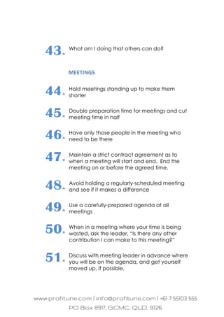 43. What am I doing that others can do?
MEETINGS
44. Hold meetings standing up to make them
shorter
45. Double preparation time for meetings and cut
meeting time in half
46. Have only those people in the meeting who
need to be there
47. Maintain a strict contract agreement as to
when a meeting will start and end. End the
meeting on or before the agreed time.
48. Avoid holding a regularly-scheduled meeting
and see if it makes a difference
49. Use a carefully-prepared agenda at all
meetings
50. When in a meeting where your time is being
wasted, ask the leader, “Is there any other
contribution I can make to this meeting?”
51. Discuss with meeting leader in advance where
you will be on the agenda, and get yourself
moved up, if possible.
 