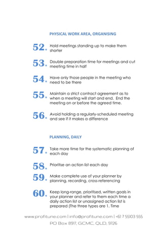 PHYSICAL WORK AREA, ORGANISING
52. Hold meetings standing up to make them
shorter
53. Double preparation time for meetings and cut
meeting time in half
54. Have only those people in the meeting who
need to be there
55. Maintain a strict contract agreement as to
when a meeting will start and end. End the
meeting on or before the agreed time.
56. Avoid holding a regularly-scheduled meeting
and see if it makes a difference
PLANNING, DAILY
57. Take more time for the systematic planning of
each day
58. Prioritise an action list each day
59. Make complete use of your planner by
planning, recording, cross-referencing
60. Keep long-range, prioritised, written goals in
your planner and refer to them each time a
daily action list or unassigned action list is
prepared (The three types are 1. Time
 