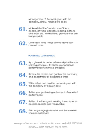 Management, 2. Personal goals with the
company, and 3. Personal life goals)
61. Make a list of the "comfort zone" ideas,
people, physical locations, reading, actions,
and food, etc. to which you gravitate that are
inappropriate
62. Do at least three things daily to leave your
comfort zone
PLANNING, LONG RANGE
63. By a given date, write, refine and prioritise your
unifying principles. Evaluate your personal
performance with these principles
64. Review the mission and goals of the company
and department at designated times
65. Write, refine and prioritise personal goals with
the company by a given date
66. Refine your goals using a standard of excellent
performance
67. Refine all written goals, making them, so far as
possible, specific and measurable
68. Plan long-range goals as far into the future as
you can anticipate
 