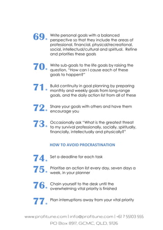 69. Write personal goals with a balanced
perspective so that they include the areas of
professional, financial, physical/recreational,
social, intellectual/cultural and spiritual. Refine
and priorities these goals
70. Write sub-goals to the life goals by raising the
question, “How can I cause each of these
goals to happen?”
71. Build continuity in goal planning by preparing
monthly and weekly goals from long-range
goals, and the daily action list from all of these
72. Share your goals with others and have them
encourage you
73. Occasionally ask “What is the greatest threat
to my survival professionally, socially, spiritually,
financially, intellectually and physically?”
HOW TO AVOID PROCRASTINATION
74. Set a deadline for each task
75. Prioritise an action list every day, seven days a
week, in your planner
76. Chain yourself to the desk until the
overwhelming vital priority is finished
77. Plan interruptions away from your vital priority
 