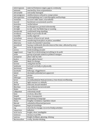 interregnum interval between reigns; gap in continuity
intimate marked by close acquaintance
intractable not easily managed
intransigence stubbornness; refusal to compromise
introspective contemplating one's own thoughts and feelings
inundate to cover with water, overwhelm
inured hardened; accustomed; used to
invective verbal abuse
inveigh to disapprove; protest vehemently
inveigle to win over by flattering or coaxing
inveterate confirmed; long standing
invidious likely to provoke ill will
irascible easily angered
irresolute unsure of how to act; weak
itinerant wandering from place to place; unsettled
itinerary route of a traveler's journey
jaundiced having a yellowish discoloration of the skin; affected by envy
jibe to be in agreement
jocose fond of joking; jocular
juggernaut huge force destroying everything in its path
junta group of people united in political intrigue
juxtapose place side by side
kudos fame; glory; honor
labile likely to change
laconic using few words
lambaste to trash verbally or physically
lascivious lustful
lassitude lethargy; sluggishness
latent dormant; potential not apparent
laud praise
lethargic inactive
levee en embankment that prevents a river from overflowing
levity light manner or attitude
liberal tolerant; broad-minded
libertine one without moral restraint
libido sexual desire
Lilliputian extremely small
limn to draw, describe
limpid clear; transparent
linguistic pertaining to language
litany lengthy recitation; repetitive chant
literati scholarly of learned persons
litigation legal proceedings
log record of a voyage; record of daily activities
loquacious talkative
lucid lucre bright; clear; intelligible
luminous money or profits
lustrous bright; brilliant; glowing, shining
Machiavellian crafty; double-dealing
 
