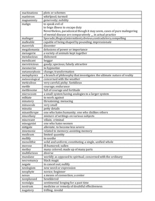 machinations plots or schemes
maelstrom whirlpool; turmoil
magnanimity generosity; nobility
malign to speak evil of
to feign illness to escape duty
Nevertheless, paradoxical though it may seem, cases of pure malingering
of mental disease are comparatively __ in actual practice
malinger Sporadic,illogical,intermittent,obvious,contradictory,compelling
malleable capable of being shaped by pounding; impressionate
maverick dissenter
megalomania delusions of power or importance
menagerie a variety of animals kept together
mendacious dishonest
mendicant beggar
meretricious gaudy; specious; falsely attractive
mesmerize to hypnotize
metamorphosis change; transformation
metaphysics a branch of philosophy that investigates the ultimate nature of reality
meteorological concerned with the weather
meticulous very careful; picky; fastidious
mettle courage; endurance
mettlesome full of courage and fortitude
microcosm a small system having analogies to a larger system
militate to work against
minatory threatening; menacing
minuscule very small
minutia petty details
misanthrope one who hates humanity; one who dislikes others
miscellany mixture of writings on various subjects
miscreant villain; criminal
misogynist one who hates women
mitigate alleviate; to become less severe
mnemonic related to memory; assisting memory
modicum limited quantity
mollify to soothe
monolithic solid and uniform; constituting a single, unified whole
morose ill-humored; sullen
motley many colored; made up of many parts
multifarious diverse
mundane worldly as opposed to spiritual; concerned with the ordinary
necromancy black magic
negate to cancel out; nullify
neologism new word or expression
neophyte novice; beginner
nexus a means of connection; a center
nonplussed bewildered
nostalgia sentimental longing for a past time
nostrum medicine or remedy of doubtful effectiveness
nugatory trifling; invalid
 
