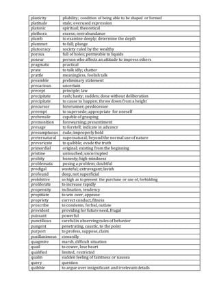 plasticity pliability; condition of being able to be shaped or formed
platitude stale; overused expression
platonic spiritual; theoretical
plethora excess; overabundance
plumb to examine deeply; determine the depth
plummet to fall; plunge
plutocracy society ruled by the wealthy
porous full of holes; permeable to liquids
poseur person who affects an attitude to impress others
pragmatic practical
prate to talk idly; chatter
prattle meaningless, foolish talk
preamble preliminary statement
precarious uncertain
precept principle; law
precipitate rash; hasty; sudden; done without deliberation
precipitate to cause to happen; throw down from a height
precursor forerunner; predecessor
preempt to supersede; appropriate for oneself
prehensile capable of grasping
premonition forewarning; presentiment
presage to foretell; indicate in advance
presumptuous rude; improperly bold
preternatural supernatural; beyond the normal use of nature
prevaricate to quibble; evade the truth
primordial original; existing from the beginning
pristine untouched; uncorrupted
probity honesty; high-mindness
problematic posing a problem; doubtful
prodigal wasteful; extravagant; lavish
profound deep, not superficial
prohibitive so high as to prevent the purchase or use of, forbidding
proliferate to increase rapidly
propensity inclination, tendency
propitiate to win over, appease
propriety correct conduct, fitness
proscribe to condemn, forbid, outlaw
provident providing for future need, frugal
puissant powerful
punctilious careful in observing rules of behavior
pungent penetrating, caustic, to the point
purport to profess, suppose, claim
pusillanimous cowardly
quagmire marsh, difficult situation
quail to cower, lose heart
qualified limited, restricted
qualm sudden feeling of faintness or nausea
query question
quibble to argue over insignificant and irrelevant details
 
