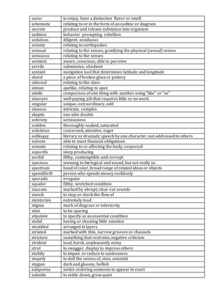 savor to enjoy, have a distinctive flavor or smell
schematic relating to or in the form of an outline or diagram
secrete produce and release substance into organism
sedition behavior prompting rebellion
sedulous diligent, assiduous
seismic relating to earthquakes
sensual relating to the senses, gratifying the physical (sexual) senses
sensuous relating to the senses
sentient aware, conscious, able to perceive
servile submissive, obedient
sextant navigation tool that determines latitude and longitude
shard a piece of broken glass or pottery
sidereal relating to the stars
simian apelike, relating to apes
simile comparison of one thing with another using "like" or "as"
sinecure well-paying job that requires little or no work
singular unique, extraordinary, odd
sinuous intricate, complex
skeptic one who doubts
sobriety seriousness
sodden thoroughly soaked, saturated
solicitous concerned, attentive, eager
soliloquy literary or dramatic speech by one character, not addressed to others
solvent able to meet financial obligations
somatic relating to or affecting the body, corporeal
soporific sleep producing
sordid filthy, contemptible and corrupt
specious seeming to be logical and sound, but not really so
spectrum band of color, broad range of related ideas or objects
spendthrift person who spends money recklessly
sporadic irregular
squalor filthy, wretched condition
staccato marked by abrupt, clear-cut sounds
stanch to stop or check the flow of
stentorian extremely loud
stigma mark of disgrace or inferiority
stint to be sparing
stipulate to specify as an essential condition
stolid having or showing little emotion
stratified arranged in layers
striated marked with thin, narrow grooves or channels
stricture something that restrains, negative criticism
strident loud, harsh, unpleasantly noisy
strut to swagger, display to impress others
stultify to impair or reduce to uselessness
stupefy to dull the senses of, stun, astonish
stygian dark and gloomy, hellish
subpoena notice ordering someone to appear in court
subside to settle down, grow quiet
 