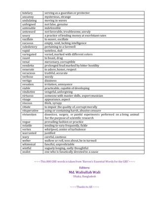 ~~~This 800 GRE words is taken from ‘Barron’s Essential Words for the GRE’~~~
Editors:
Md. Waliullah Wali
Dhaka, Bangladesh
~~~Thanks to All ~~~
tutelary serving as a guardian or protector
uncanny mysterious, strange
undulating moving in waves
unfeigned not false, genuine
untenable indefensible
untoward not favorable, troublesome, unruly
usury a practice of lending money at exorbitant rates
vacillate to waver, oscillate
vacuous empty, void, lacking intelligence
valedictory pertaining to a farewell
vapid tasteless, dull
variegated varied, marked with different colors
vaunt to boast, drag
venal mercenary, corruptible
vendetta prolonged feud marked by bitter hostility
venerate to adore, honor, respect
veracious truthful, accurate
verbose wordy
vertigo dizziness
vexation irritation, annoyance
viable practicable, capable of developing
vindictive vengeful, unforgiving
virtuoso someone with master skills, expert musician
visage appearance, aspect
viscous thick, syrupy
vitiate to impair the quality of, corrupt morally
vituperative using or containing harsh, abusive censure
vivisection dissection, surgery, or painful experiments performed on a living animal
for the purpose of scientific research
vogue prevailing fashion or practice
volatile tending to vary frequently, fickle
vortex whirlpool, center of turbulence
warranted justified
wary careful, cautious
welter wallow or roll, toss about, be in turmoil
whimsical fanciful, unpredictable
wistful vaguely longing, sadly thoughtful
zealot one who is fanatically devoted to a cause
 