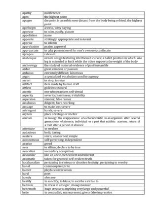 apathy indifference
apex the highest point
apogee the point in an orbit most distant from the body being orbited; the highest
point
apothegm a terse, witty saying
appease to calm, pacify, placate
appellation name
apposite strikingly appropriate and relevant
apprise to inform
approbation praise, approval
appropriate to take possession of for one's own use; confiscate
apropos relevant
arabesque ornate design featuring intertwined curves; a ballet position in which one
leg is extended in back while the other supports the weight of the body
archeology the study of material evidence of past human life
ardor great emotion or passion
arduous extremely difficult; laborious
argot a specialized vocabulary used by a group
arrest to stop; to seize
artifact item made by human craft
artless guileless; natural
ascetic one who practices self-denial
asperity severity; harshness; irritability
aspersion slander; false rumor
assiduous diligent; hard-working
assuage to make less severe
astringent harsh; severe
asylum place of refuge or shelter
atavism in biology, the reappearance of a characteristic in an organism after several
generations of absence; individual or a part that exhibits atavism; return of
a trait after a period of absence
attenuate to weaken
audacious bold; daring
austere stern; unadorned; simple
autonomous self-governing; independent
avarice greed
aver to affirm; declare to be true
avocation secondary occupation
avuncular like an uncle, benevolent and tolerant
axiomatic taken for granted; self-evident truth
bacchanalian pertaining to riotous or drunken festivity; pertaining to revelry
banal commonplace; trite
banter playful conversation
bard poet
bawdy obscene
beatify to sanctify; to bless; to ascribe a virtue to
bedizen to dress in a vulgar, showy manner
behemoth huge creature; anything very large and powerful
belie to contradict; misrepresent; give a false impression
 