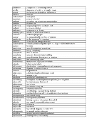 credence acceptance of something as true
credo statement of belief or principle; creed
daunt to discourage; intimidate; dishearten
dearth scarcity
debauchery corruption
decorum proper behavior
defame to malign; harm someone's reputation
default to fail to act
deference respect; regard for another's wish
defunct no longer existing
delineate to represent or depict
demographic related to population balance
demotic pertaining to people
demur to express doubt; question or oppose
denigrate to slur someone's reputation
denizen an inhabitant; a regular visitor
denouement outcome; unraveling of the plot of a play or work of literature
deride to mock
derivative something derived; unoriginal
desiccate to dry completely
desuetude state of disuse
desultory random; disconnected; rambling
deterrent something that discourages or hinders
detraction the act of taking away
diaphanous transparent; vague; insubstantial
diatribe bitter verbal attack
dichotomy division into two usually contradictory parts
diffidence shyness; lack of confidence
diffuse to spread out
digression act of straying from the main point
dirge funeral hymn
disabuse free from a misconception
discerning perceptive; exhibiting keen insight and good judgment
discomfit to make uneasy; disconcert
discordant not in tune
discredit to dishonor; disgrace
discrepancy difference between
discrete constituting a separate thing; distinct
discretion quality of showing self-restraint in speech or actions
disingenuous not candid, crafty
disinterested unprejudiced; objective
disjointed lacking order or coherence; dislocated
dismiss put away from consideration; reject
disparage to belittle
disparate dissimilar
dissemble to pretend; disguise one's motives
disseminate to spread; scatter; disperse
dissident person who disagrees about beliefs
dissolution disintegration; debauchery
 