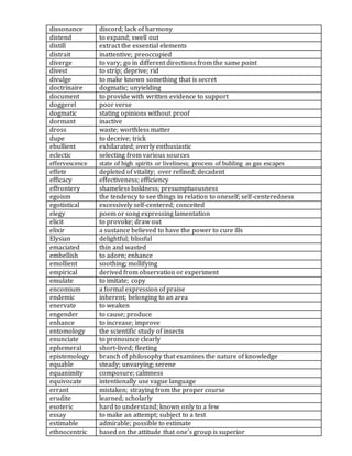 dissonance discord; lack of harmony
distend to expand; swell out
distill extract the essential elements
distrait inattentive; preoccupied
diverge to vary; go in different directions from the same point
divest to strip; deprive; rid
divulge to make known something that is secret
doctrinaire dogmatic; unyielding
document to provide with written evidence to support
doggerel poor verse
dogmatic stating opinions without proof
dormant inactive
dross waste; worthless matter
dupe to deceive; trick
ebullient exhilarated; overly enthusiastic
eclectic selecting from various sources
effervescence state of high spirits or liveliness; process of bubling as gas escapes
effete depleted of vitality; over refined; decadent
efficacy effectiveness; efficiency
effrontery shameless boldness; presumptuousness
egoism the tendency to see things in relation to oneself; self-centeredness
egotistical excessively self-centered; conceited
elegy poem or song expressing lamentation
elicit to provoke; draw out
elixir a sustance believed to have the power to cure ills
Elysian delightful; blissful
emaciated thin and wasted
embellish to adorn; enhance
emollient soothing; mollifying
empirical derived from observation or experiment
emulate to imitate; copy
encomium a formal expression of praise
endemic inherent; belonging to an area
enervate to weaken
engender to cause; produce
enhance to increase; improve
entomology the scientific study of insects
enunciate to pronounce clearly
ephemeral short-lived; fleeting
epistemology branch of philosophy that examines the nature of knowledge
equable steady; unvarying; serene
equanimity composure; calmness
equivocate intentionally use vague language
errant mistaken; straying from the proper course
erudite learned; scholarly
esoteric hard to understand; known only to a few
essay to make an attempt; subject to a test
estimable admirable; possible to estimate
ethnocentric based on the attitude that one's group is superior
 