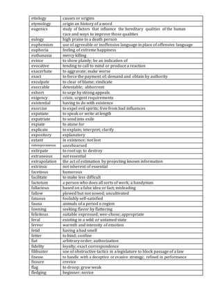 etiology causes or origins
etymology origin an history of a word
eugenics study of factors that influence the hereditary qualities of the human
race and ways to improve those qualities
eulogy high praise to a death person
euphemism use of agreeable or inoffensive language in place of offensive language
euphoria feeling of extreme happiness
euthanasia mercy killing
evince to show plainly; be an indication of
evocative tending to call to mind or produce a reaction
exacerbate to aggravate; make worse
exact to force the payment of; demand and obtain by authority
exculpate to clear of blame; vindicate
execrable detestable; abhorrent
exhort to urge by strong appeals
exigency crisis; urgent requirements
existential having to do with existence
exorcise to expel evil spirits; free from bad influences
expatiate to speak or write at length
expatriate to send into exile
expiate to atone for
explicate to explain; interpret; clarify
expository explanatory
extant in existence; not lost
extemporaneous unrehearsed
extirpate to root up; to destroy
extraneous not essential
extrapolation the act of estimation by projecting known information
extrinsic not inherent of essential
facetious humorous
facilitate to make less difficult
factotum a person who does all sorts of work; a handyman
fallacious based on a false idea or fact; misleading
fallow plowed but not sowed; uncultivated
fatuous foolishly self-satisfied
fauna animals of a period o region
fawning seeking flavor by flattering
felicitous suitable expressed; wee-chose; appropriate
feral existing in a wild or untamed state
fervor warmth and intensity of emotion
fetid having a bad smell
fetter to bind; confine
fiat arbitrary order; authorization
fidelity loyalty; exact correspondence
filibuster use of obstructive tactics in a legislature to block passage of a law
finesse to handle with a deceptive or evasive strategy; refined in performance
fissure crevice
flag to droop; grow weak
fledging beginner; novice
 