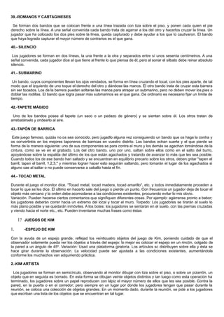 39.-ROMANOS Y CARTAGINESES
Se forman dos bandos que se colocan frente a una línea trazada con tiza sobre el piso, y ponen cada quien el pie
derecho sobre la línea. A una señal convenida cada bando trata de agarrar a los del otro y hacerlos cruzar la línea. Un
jugador que ha colocado los dos pies sobre la línea, queda capturado y debe ayudar a los que lo cautivaron. El bando
que haya logrado capturar el mayor número de contrarios es el que gana.
40.- SILENCIO
Los jugadores se forman en dos líneas, la una frente a la otra y separados entre sí unos sesenta centímetros. A una
señal convenida, cada jugador dice al que tiene al frente lo que piensa de él; pero al sonar el silbato debe reinar absoluto
silencio.
41.- SUBMARINO
Un bando, cuyos componentes llevan los ojos vendados, se forma en línea cruzando el local, con los pies aparte, de tal
modo que el izquierdo de uno toque el derecho del otro y dándose las manos. El otro bando trata de cruzar esta barrera
sin ser tocados. Los de la barrera pueden soltarse las manos para atrapar un submarino, pero no deben mover los pies o
doblar las rodillas. El bando que logra pasar más submarinos es el que gana. De ordinario es necesario fijar un límite de
tiempo.
42.-TAPETE MÁGICO
Uno de los bandos posee el tapete (un saco o un pedazo de género) y se sientan sobre él. Los otros tratan de
arrebatárselo y ondearlo al aire.
43.-TAPÓN DE BARRICA
Este juego famoso, quizás no os sea conocido, pero jugadlo alguna vez consiguiendo un bando que os haga la contra y
os convertiréis en los mejores taponeros de barricas en vuestro distrito. Los bandos echan suerte y el que pierde se
forma de la manera siguiente: uno de sus componentes se para contra el muro y los demás se agachan tomándose de la
cintura, como se ve en el grabado. Los del otro bando, uno por uno, saltan sobre ellos como en el salto del burro,
apoyándose sobre la espalda del último de los que están agachados y tratando de avanzar lo más que les sea posible.
Cuando todos los de ese bando han saltado y se encuentran en equilibrio precario sobre los otros, deben gritar "tapen el
barril, tapen el barril, 1,2,3," y mientras logran hacer esto seguirán saltando, pero tomarán el lugar de los agachados si
alguno cae al saltar o no puede conservarse a caballo hasta el fin.
44.- TOCAD METAL
Durante el juego el monitor dice. "Tocad metal, tocad madera, tocad amarillo", etc. y todos inmediatamente proceden a
tocar lo que se les dice. El último en hacerlo sale del juego o pierde un punto. Con frecuencia un jugador deja de tocar el
objeto más cercano y la orden debe acomodarse a las condiciones existentes, procurando evitar lo mis obvio.
Variación. Pueden hacerse ciertos comentarios que signifiquen diferentes cosas. Por ejemplo: agárrense pronto a babor;
los jugadores deberán correr hacia un extremo del local y tocar el muro. Torpedo: Los jugadores se tirarán al suelo lo
más plano posible y se quedarán inmóviles. A los botes: los jugadores se sentarán en el suelo, con las piernas cruzadas
y viendo hacia el norte etc., etc. Pueden inventarse muchas frases como éstas
1? JUEGOS DE KIM
1. -ESPEJO DE KIM
Con la ayuda de un espejo grande, reflejad los veinticuatro objetos del juego de Kim, poniendo cuidado de que el
observador solamente pueda ver los objetos a través del espejo: lo mejor es colocar el espejo en un rincón, colgado de
la pared a un ángulo de 45º. Variación: Usad una platatorma giratoria. Los artículos sc distribuyen sobre ella y ésta se
hace girar durante la observación. La velocidad puede ser ajustada a las condiciones existentes, aumentándola
conforme los muchachos van adquiriendo práctica.
2.-KIM ARTISTA
Los jugadores se forman en semicírculo, observando al monitor dibujar con tiza sobre el piso, o sobre un pizarrón, un
objeto que en seguida es borrado. En esta forma se dibujan veinte objetos distintos y tan luego como esta operación ha
terminado, los jugadores sobre un papel reproducen con lápiz el mayor número de ellos que les sea posible. Contra la
pared, en la puerta o en el corredor; pero siempre en un lugar por donde los jugadores tengan que pasar durante la
reunión, se coloca una colección de objetos grandes. En un momento dado, durante la reunión, se pide a los jugadores
que escriban una lista de los objetos que se encuentran en tal lugar.
 