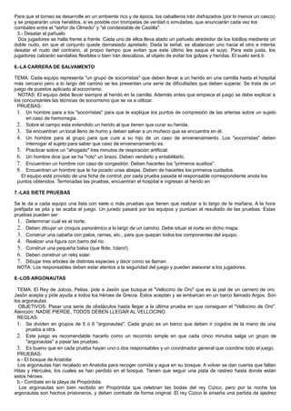 Para que el torneo se desarrolle en un ambiente rico y de época, los caballeros irán disfrazados (por lo menos un casco)
y se prepararán unos heraldos, si es posible con trompetas de verdad o simuladas, que anunciarán cada vez los
combates entre el "señor de Olmedo" y "el condestable de Castilla".
3.- Desatar el pañuelo
Dos jugadores se halla frente a frente. Cada uno de ellos lleva atado un pañuelo alrededor de los tobillos mediante un
doble nudo, sin que el conjunto quede demasiado apretado. Dada la señal, se abalanzan uno hacia el otro e intenta
desatar el nudo del contrario, al propio tiempo que evitan que este último les saque el suyo. Para esta justa, los
jugadores calzarán sandalias flexibles o bien irán descalzos, al objeto de evitar los golpes y heridas. El suelo será b
6.-LA CARRERA DE SALVAMENTO
TEMA: Cada equipo representa "un grupo de socorristas" que deben llevar a un herido en una camilla hasta el hospital
más cercano pero a lo largo del camino se les presentan una serie de dificultades que deben superar. Se trata de un
juego de puestos aplicado al socorrismo.
NOTAS: El equipo debe llevar siempre al herido en la camilla. Además antes que empiece el juego se debe explicar a
los concursantes las técnicas de socorrismo que se va a utilizar.
PRUEBAS:
1. Un hombre para a los "socorristas" para que le explique los puntos de compresión de las arterias sobre un sujeto
en caso de hemorragia.
2. Sobre el campo esta extendido un herido al que tienen que curar su herida.
3. Se encuentran un local lleno de humo y deben salvar a un muñeco que se encuentra en él.
4. Un hombre para al grupo para que cure a su hijo de un caso de envenenamiento. Los "socorristas" deben
interrogar al sujeto para saber que caso de envenenamiento es.
5. Practicar sobre un "ahogado" tres minutos de respiración artificial.
6. Un hombre dice que se ha "roto" un brazo. Deben vendarlo y entablillarlo.
7. Encuentran un hombre con caso de congestión. Deben hacerles los "primeros auxilios".
8. Encuentran un hombre que le ha picado unas abejas. Deben de hacerles los primeros cuidados.
El equipo está provisto de una ficha de control; por cada prueba pasada el responsable correspondiente anota los
puntos obtenidos. Terminadas las pruebas, encuentran el hospital e ingresan al herido en
7.-LAS SIETE PRUEBAS
Se le da a cada equipo una lista con siete o más pruebas que tienen que realizar a lo largo de la mañana. A la hora
prefijada se pita y se acaba el juego. Un jurado pasará por los equipos y puntúan el resultado de las pruebas. Estas
pruebas pueden ser:
1. Determinar cual es el norte.
2. Deben dibujar un croquis panorámico a lo largo de un camino. Debe situar el norte en dicho mapa.
3. Construir una cabaña con palos, ramas, etc., para que quepan todos los componentes del equipo.
4. Realizar una figura con barro del rio.
5. Construir una pequeña balsa (que flote, !claro!).
6. Deben construir un reloj solar.
7. Dibujar tres arboles de distintas especies y decir como se llaman.
NOTA: Los responsables deben estar atentos a la seguridad del juego y pueden asesorar a los jugadores.
8.-LOS ARGONAUTAS
TEMA: El Rey de Jolcos, Pelias, pide a Jasón que busque el "Vellocino de Oro" que es la piel de un carnero de oro.
Jasón acepta y pide ayuda a todos los héroes de Grecia. Estos aceptan y se embarcan en un barco llamado Argos. Son
los argonautas.
OBJETIVOS: Pasar una serie de obstáculos hasta llegar a la última prueba en que consiguen el "Vellocino de Oro".
Atención: NADIE PIERDE, TODOS DEBEN LLEGAR AL VELLOCINO.
REGLAS:
1. Se dividen en grupos de 5 ó 6 "argonautas". Cada grupo es un barco que deben ir cogidos de la mano de una
prueba a otra.
2. Este juego es recomendable hacerlo como un recorrido simple en que cada cinco minutos salga un grupo de
"argonautas" a pasar las pruebas.
3. Es bueno que en cada prueba hayan uno o dos responsables y un coordinador general que coordine todo el juego.
PRUEBAS:
a.- El bosque de Anatolia
Los argonautas han recalado en Anatolia para recoger comida y agua en su bosque. A volver se dan cuenta que faltan
Hitas y Hércules, los cuales se han perdido en el bosque. Tienen que seguir una pista de rastreo hasta donde están
estos héroes.
b.- Combate en la playa de Propóntida
Los argonautas son bien recibido en Propóntida que celebran las bodas del rey Cizico, pero por la noche los
argonautas son hechos prisioneros, y deben combatir de forma original. El rey Cizico le enseña una partida de ajedrez
 