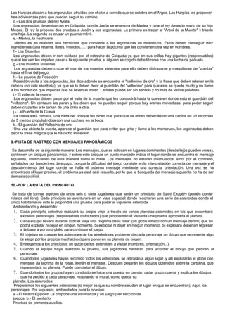 Las Harpías atacan a los argonautas atraídas por el olor a comida que se celebra en el Argos. Las Harpías les proponen
tres adivinanzas para que puedan seguir su camino.
d.- Las dos pruebas del rey Aetes.
Los argonautas desembarcan en Cólquida, donde Jasón se enamora de Medea y pide al rey Aetes la mano de su hija
Medea. El rey le propone dos pruebas a Jasón y sus argonautas. La primera es trepar al "Arbol de la Muerte" y traerle
una hoja. La segunda es cruzar un puente móvil.
e.- Medea, la hechicera
Medea es en realidad una hechicera que convierte a los argonautas en monstruos. Estos deben conseguir diez
ingredientes (una retama, flores, insectos, ...) para hacer la pócima que les convierten otra vez en hombres.
f.- Los Gigantes
Los argonautas deben ir con cuidado por el estrecho de Colquida ya que en sus orillas hay gigantes (responsables)
que si les ven les impiden pasar a la siguiente prueba, si alguien es cogido debe librarse con una lucha de pañuelo.
g.- Los muertos vivientes
Los argonautas deben cruzar el mar de los muertos vivientes para ello deben disfrazarse y maquillarse de "zombis"
hasta el final del juego.
h.- La prueba de Poseidón
Poseidón visita a los argonautas, les dice adonde se encuentra el "Vellocino de oro" y la frase que deben retener en la
cabeza (no vale escribirla), ya que se la deben decir al guardián del "vellocino" para que este se quede mudo y no llame
a los monstruos que impedirá que se lleven el trofeo. La frase puede ser sin sentido y no más de veinte palabras.
i.- El valle de la muerte
Los argonautas deben pasar por el valle de la muerte que les conducirá hasta la cueva en donde está el guardián del
"vellocino". Un centauro les paran y les dicen que no pueden seguir porque hay arenas movedizas, para poder seguir
deben cruzarlas a lo tarzán de una orilla a otra.
j.- La Puerta de la Cueva
La cueva está cerrada, una ninfa del bosque les dicen que para que se abran deben llevar una canica en un recorrido
de 5 metros propulsándola con una cuchara en la boca.
k.- El guardián del Vellocino de oro
Una vez abierta la puerta, aparece el guardián que para evitar que grite y llame a los monstruos, los argonautas deben
decir la frase mágica que le ha dicho Poseidón
9.-PISTA DE RASTREO CON MENSAJES PANORÁMICOS
Se desarrolla de la siguiente manera: Los mensajes, que se colocan en lugares dominantes (desde lejos pueden verse),
contienen un croquis panorámico, y sobre este croquis un punto marcado indica el lugar donde se encuentra el mensaje
siguiente, continuando de esta manera hasta la meta. Los mensajes no estarán disimulados, sino, por el contrario,
señalados por banderines de equipo, porque la dificultad del juego consiste en la interpretación correcta del mensaje y el
descubrimiento del lugar donde se halla el próximo mensaje mediante una correcta orientación. Una vez se ha
encontrado el lugar preciso, el problema ya está casi resuelto, por lo que la búsqueda del mensaje siguiente no ha de ser
demasiado difícil.
10.-POR LA RUTA DEL PRINCIPITO
Se trata de formar equipos de unos seis o siete jugadores que serán un principito de Saint Exupéry (podéis contar
relatos del libro). Cada principito se aventurara en un viaje espacial donde recorrerán una serie de asteroides donde el
único habitante de este le propondrá una prueba para pasar al siguiente asteroide.
Ambientación y desarrollo:
1. Cada principito colectivo realizará su propio viaje a través de varios planetas-asteroides en los que encontrará
extraños personajes (responsables disfrazados) que propondrán al visitante una prueba apropiada al planeta.
2. Cada equipo llevará durante todo el viaje una "lagrima de la rosa" (un globo inflado con un mensaje dentro) que no
podrá explotar ni dejar en ningún momento. Si explotar ni dejar en ningún momento. Si explotara deberían regresar
a la base a por otro globo para continuar el juego.
3. El objetivo es conocer los asteroides de los alrededores y obtener de cada personaje un dibujo que represente algo
(a elegir por los propios muchachos) para poner en su planeta de origen.
4. Entregamos a los principitos un guión de los asteroides a visitar (nombres, orientación...).
5. Cuando el equipo haya realizado la prueba, sus jugadores hablarán para acordar el dibujo que pedirán al
personaje.
6. Cuando los jugadores hayan recorrido todos los asteroides, se retirarán a algún lugar, y allí explotarán el globo con
mensaje (la lagrima de la rosa), leerán el mensaje. Después pegarán los dibujos obtenidos sobre la cartulina, que
representará su planeta. Puede completar el dibujo.
7. Cuando todos los grupos hayan concluido se hace una puesta en común: cada grupo cuenta y explica los dibujos
que ha pedido a cada personaje, mostrando el mural, como queda su
planeta. Los asteroides:
Preparamos los siguientes asteroides (lo mejor es que su nombre saludan al lugar en que se encuentran). Aquí, los
personajes. Por supuesto, ambientados para la ocasión:
a.- El faraón Egipción Le propone una adivinanza y un juego (ver sección de
juegos. b.- El sanitario
Pruebas de primeros auxilios.
 