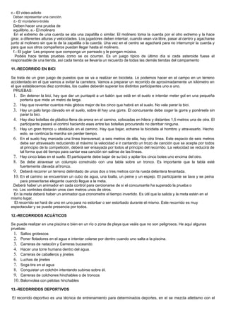 c.- El video-adicto
Deben representar una canción.
d.- El montañero-tirolés
Deben hacer una prueba de
equilibrio. e.- El molinero
En el extremo de una cuerda se ata una zapatilla o similar. El molinero toma la cuerda por el otro extremo y la hace
girar, a diferentes alturas y velocidades. Los jugadores deben intentar, cuando vean vía libre, pasar al centro y agacharse
junto al molinero sin que le de la zapatilla o la cuerda. Una vez en el centro se agachará para no interrumpir la cuerda y
para que sus otros compañeros puedan llegar hasta el molinero.
f.- El juglar Les propone que componga un parreado y le pongan música.
Podéis hace tantas pruebas como se os ocurran. Es un juego típico de último día si cada asteroide fuese el
responsable de una tienda, así cada tienda se llevaría un recuerdo de todas las demás tiendas del campamento
11.-RECORRIDO EN BICI
Se trata de un gran juego de puestos que se va a realizar en bicicleta. Lo podemos hacer en el campo en un terreno
accidentado en el que vamos a evitar la carretera. Vamos a preparar un recorrido de aproximadamente un kilómetro en
el que establecemos diez controles, los cuales deberán superar los distintos participantes uno a uno.
PRUEBAS:
1. Sin detener la bici, hay que dar un puntapié a un balón que está en el suelo e intentar meter gol en una pequeña
portería que mide un metro de larga.
2. Hay que reventar cuantos más globos mejor de los cinco que habrá en el suelo. No vale parar la bici.
3. Hay un palo largo clavado en el suelo, sobre él hay una gorra. El concursante debe coger la gorra y ponérsela sin
parar la bici.
4. Hay diez botellas de plástico llena de arena en el camino, colocadas en hilera y distantes 1,5 metros una de otra. El
participante pasará el control haciendo eses entre las botellas procurando no derribar ninguna.
5. Hay un gran tronco u obstáculo en el camino. Hay que bajar, echarse la bicicleta al hombro y atravesarlo. Hecho
esto, se continúa la marcha sin perder tiempo.
6. En el suelo hay marcada una línea transversal; a seis metros de ella, hay otra línea. Este espacio de seis metros
debe ser atravesado reduciendo al máximo la velocidad e ir cantando un trozo de canción que se acepte por todos
al principio de la competición, deberá ser ensayada por todos al principio del recorrido. La velocidad se reducirá de
tal forma que dé tiempo para cantar esa canción sin salirse de las líneas.
7. Hay cinco latas en el suelo. El participante debe bajar de su bici y apilar los cinco botes uno encima del otro.
8. Se debe atravesar un columpio construido con una tabla sobre un tronco. Es importante que la tabla esté
fuertemente clavada al tronco.
9. Deberá recorrer un terreno delimitado de unos dos o tres metros con la rueda delantera levantada.
10. En el camino se encuentran un cubo de agua, una toalla, un peine y un espejo. El participante se lava y se peina
para presentarse elegante cuando llegue a la meta.
Deberá haber un animador en cada control para cercionarse de si el concursante ha superado la prueba o
no. Los controles distarán unos cien metros unos de otros.
En la meta deberá haber un animador que cronometre el tiempo invertido. Es útil que la salida y la meta estén en el
mismo lugar.
El recorrido se hará de uno en uno para no estorbar o ser estorbado durante el mismo. Este recorrido es muy
espectacular y se puede presencia por todos.
12.-RECORRIDOS ACUÁTICOS
Se puede realizar en una piscina o bien en un río o zona de playa que veáis que no son peligrosos. He aquí algunas
pruebas:
1. Saltos grotescos
2. Poner flotadores en el agua e intentar colarse por dentro cuando uno salta a la piscina.
3. Carreras de natación y Carreras buceando
4. Hacer una torre humana dentro del agua.
5. Carreras de caballeros y jinetes
6. Luchas de jinetes
7. Soga tira en el agua
8. Conquistar un colchón intentando subirse sobre él.
9. Carreras de colchones hinchables o de troncos
10. Balonvolea con pelotas hinchables
13.-RECORRIDOS DEPORTIVOS
El recorrido deportivo es una técnica de entrenamiento para determinados deportes, en el se mezcla atletismo con el
 