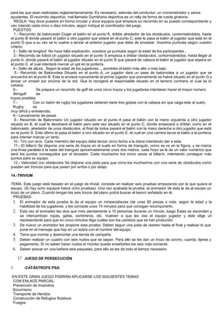 para las que sean realizadas reglamentariamente. Es necesario, además del conductor, un cronometrador y varios
ayudantes. El recorrido deportivo, mal llamado Gymkhana deportiva es un rally de forma de rueda giratoria.
REGLA: Hay doce puestos en forma circular y doce equipos que empieza su recorrido en su puesto correspondiente y
van rotando cada cinco o diez minutos, según indique el coordinador del juego.
PUESTOS:
1.- Recorrido de baloncesto Coger el balón en el punto A, driblar alrededor de los obstáculos, contorneándolos, hasta
el punto B donde pasará el balón a otro jugador que estará en el punto C, este le pasa el balón al jugador que está en el
punto D que a su vez se lo vuelve a lanzar al anterior jugador que debe de encestar. Vosotros puntuáis según vuestro
criterio.
2.- Salto de longitud No hace falta explicación, vosotros ya puntuáis según la edad de los participantes...
3.- Recorrido de fútbol Un jugador situado en el punto S empieza a driblar obstáculos, contorneándolos, hasta llegar al
punto A, donde pasará el balón al jugador situado en el punto B que pasará de cabeza el balón al jugador que espera en
el punto C, el cual intentará marcar un gol en la portería.
4.- Salto de altura. Según la edad de los jugadores..., pondréis el listón más alto o más bajo.
5.- Recorrido de Balonvolea Situado en el punto A, un jugador dará un pase de balonvolea a un jugador que se
encuentra en el punto B. Este lo enviará nuevamente al primer jugador que previamente se habrá situado en el punto G y
lanzar un smash por encima de la red. Que lo recogerá el responsable situado en el terreno contrario el cual se lo
volverá.
6.-
Minigolf
Se prepara un recorrido de golf de unos cinco hoyos y los jugadores intentaran hacer el mayor número
de
hoyos posibles.
7.-
Rugby
Con un balón de rugby los jugadores deberán darle tres golpes con la cabeza sin que caiga este al suelo,
es
muy difícil y entretenido.
8.- Lanzamiento de pesas
9.- Recorrido de Balonmano Un jugador situado en el punto A pasa el balón con la mano izquierda a otro jugador
situado en B, él cual le devolverá el balón pero está vez situado en el punto C, donde empezará a driblar, como en el
baloncesto, alrededor de unos obstáculos, al final de todos pasará el balón con la mano derecha a otro jugador que está
en el punto D. Este último le pasa el balón a uno situado en el punto E, el cual en una carrera lanza el balón a la portería
para intentar marcar un tanto.
10.- Tiro con arco Cada miembro del equipo debe lanzar cinco fecha a la diana intentando dar a esta.
11.- El billarín Se dispone una serie de hoyos en el suelo en forma de triangulo, como se ve en la figura, y se marca
una línea paralela a la base del triangulo aproximadamente unos dos metros. cada hoyo se le da un valor numérico que
será los puntos conseguidos por el lanzador. Cada muchacho tira cinco veces al billarín, intentando conseguir más
puntos para su equipo.
12.- Velocidad con obstáculos Se dispone una pista para que corra los muchachos con una serie de obstáculos como
pueden ser troncos para que pasen por arriba o por abajo
14.-TRIVIUM
TEMA: Este juego está basado en el juego de trivial, consiste en realizar seis pruebas empezando por la que quiera el
equipo. (Si hay ocho equipos habrá ocho pruebas). Una vez acabada la prueba, el animador de ésta le da al equipo un
trozo de un plano. Cuando tengan los seis trozos del plano podrá buscar el tesoro señalado en él.
PRUEBAS:
1. El animador de esta prueba le da al equipo un rompecabezas (de unas 80 piezas o más, según la edad y la
habilidad de los jugadores, y les concede unos 15 minutos para que consigan recomponerlo.
2. Esta vez el animador les dice que mire atentamente a 10 personas durante un minuto, luego Éstas se esconden y
se intercambian ropas, gafas, sombreros, etc. Vuelven a que les vea el equipo jugador y éste elige un
representante para que en cinco minutos diga cuales son los cambios que se han producido.
3. De nuevo un animador les propone esta prueba: Deben seguir una pista de rastreo hasta el final y realizar lo que
pone en el mensaje que hay en un sobre con el nombre del equipo.
4. Tiene que montar y desmontar una tienda de campaña.
5. Deben realizar un cuadro con seis nudos que se sepan. Para ello se les dan un trozo de corcho, cuerda, tijeras y
pegamento. Si no saben hacer nudos el monitor puede enseñarles los seis más corriente.
6. Deben pescar en una bañera seis paquetes, para ello se les da todo el tiempo necesario.
1? JUEGO DE PERSECUCIÓN
1. -CATÁSTROFE PSA
EN ESTE GRAN JUEGO PODRÁN APLICARSE LOS SIGUIENTES TEMAS:
CON ENLACE PARCIAL:
Prevención de Incendios
Socorrismo
Transporte de Heridos
Construcción de Refugios Rústicos
Fuegos
 