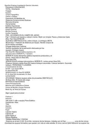 Descifrar Enigmas Investigación Servicio Voluntario
Periodismo CON ENLACE
TOTAL: Orientación
Fuegos
Cocina
Croquis Topográfico
Claves y Códigos
Estimación de Medidas de
Distancia Construcciones Rústicas
Menores Amarres
Herramientas
Estético Expresivas
Manuales Cancionero
Equipo Personal
Mochila Primeros
Auxilios Topografía
PRE - ACCIONES EN EL CAMPO DE JUEGO
Fijar 1 itinerario por equipo y colocar víveres. Medir con brújula: Pasos y distancias hasta
ellos. Fijar Área EPSILON
ALFA lleva OBSTÁCULO 02 y retira croquis. Lo entrega a BETA.
BETA hace 1 medición de distancia por equipo. Recibe croquis de
ALFA Verifica vendajes.
Entrega distancias a estimar.
Verifica resultados de la estimación efectuada por los
equipos. Entrega croquis.
Fijar Área RO: Material estético-expresivo. En
esta área esta el SEÑOR PI y 1 banderín.
SEÑOR PI recibe elementos estético-expresivos producidos y el
choice. Ubica todo en Área SOL
Fijar Área SOL.
SEÑOR EQUIS entrega instrumentos a SEÑOR PI. Juntos arman Área SOL.
Preparar itinerario desde Área RO hasta el botiquín escondido. Colocar banderín. Esconder
botiquín. PERSONAS Y LUGARES
2 Coordinadores de CCE
ALFAS: 1 por equipo BETA:
En Área EPSILON
SEÑOR EQUIS: En Área RO SEÑOR
PI: En Área SOL Accidentado: En Área
CATÁSTROFE
ATCHENAR: Retiene equipos antes de proveerles OBSTÁCULO
08 Área SOL: P/ Cierre del Juego.
MATERIALES NECESARIOS
Trama Principal Escrita
Misiones para Catástrofe en Sobres
Choice de Mochila y Equipo Personal
Medio Kg. de Yerba por Equipo
Algún papel para envolver
Fósforos 1
Antorcha
Hilo sizal (1 rollo x equipo) Para Estético
Expresivas: Hilos
Tizas
Alambre
Cartulina
Papel
Lápices negros
Lápices de
pasta Hojas p/
Dibujo Plastilina
TRAMA PRINCIPAL Y PISTAS
Estamos en el año 5.335. Es el 2do. comienzo de los tiempos. Ustedes son el Clan: ________, unos de los únicos
(Cantidad de equipos formados) que quedan con vida en esta estrella. El único camino para sobrevivir es superar los
 