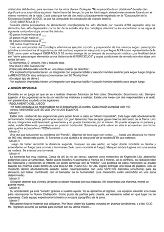 obstáculos del destino, para reunirse con los otros clanes. Cualquier "No superación de un obstáculo" de este clan
significará una automática expulsión hacia fuera del tiempo, lo que los hará seguir viviendo eternamente flotando en el
mismo momento de la nada. Cada paso que han de dar, está cuidadosamente registrado en la "Corporación de la
Conciencia Estelar", la CCE, la que ha computado los obstáculos de vuestro destino.
(CCE) OBSTÁCULO 01
Nuestra planta procesadora de alimentación interplanetaria ha sido afectada por nuestra 4.582 explosión stop los
alimentos han sido dispersados por la faz de la estrella stop los complejos vitamínicos los encontrarán si se sigue el
siguiente rumbo dos stops uno arriba del otro:
40 pasos hombre hacia el ___
25 pasos mujer hacia el ___
84 pasos hombre hacia el ___
100 pasos mujer hacia el ___
Una vez encontrados los complejos vitamínicos ejecutar cocción y preparación de los mismos según prescripción
primitiva e introducirlos al organismo por riel oral stop esperar en ese punto a que llegue ALFA como representante de la
CCE coma quien entregará OBSTÁCULO 02 contra entrega de un croquis de construcción rústica cuya finalidad debe
ser "servir para atrapar elementos a una distancia de 8 PERICICLOS" y cuyas condiciones de armado son dos stops uno
arriba del otro
02 elementos, 01 amarre, hilo y anzuelo stop
final (CCE) OBSTÁCULO 02
(Esta pista deberá estar escrita en una clave posible de descifrar)
Por explosión imprevista tienen un integrante con esguince tobillo y luxación hombro asistirlo para seguir luego dirigirse
a ÁREA EPSILON stop antropo-comunicarse con BETA stop final
(En algún tipo de clave:)
Por explosión imprevista tienen un integrante con esguince tobillo y luxación hombro asistirlo para seguir luego
2.-MISIÓN IMPOSIBLE
Consiste en un juego en que se va a realizar diversas Técnicas de Aire Libre: Orientación, Socorrismo, etc. Siempre
jugando. A los jugadores se le da por escrito las misiones a realizar. Existe una mesa con dos responsables y el resto
van paseándose ayudado a los jugadores.
REGLAMENTO DEL JUEGO
Por cada consulta a los responsables se le descontarán 25 puntos. Cada misión cumplida vale 100
puntos. MISIONES QUE SE LES DAN A LOS EQUIPOS
Misión 1
Están Uds. recibiendo las sugerencias para poder llevar a cabo su "Misión Imposible". Este lugar está absolutamente
contaminado. Nadie puede permanecer aquí. Un gran terremoto hizo escapar gases tóxicos del centro de la Tierra. Uno
de sus integrantes está lesionado gravemente y no puede trasladarse por sí mismo. No puede apoyarse ni pararse y
debe, indefectiblemente, permanecer en posición horizontal. Solamente podrá salvar su vida si encuentran una forma
para que los acompañe en TODA la misión.
Misión 2
Una vez que solucionen su problema del "Herido", aléjense de este lugar con rumbo ___, hasta una distancia no menor
de 500 mts. desde este punto. Si fuéramos a una ciudad a la otra punta de la residencia en que estemos.
Misión 3
Luego de haber recorrido la distancia sugerida, busquen en ese sector, un lugar donde montaría su tienda y
encenderían un fuego para cocinar e iluminarse (Solo como montaría el fuego). Marquen ambos lugares con una estaca
de madera. Se avecina una tormenta.
Misión 4
La tormenta fue muy violenta. Cerca de ahí (o no tan cerca), cayeron unos meteoritos de Kryptonita Lila, altamente
peligrosos para la humanidad. Nadie puede tocarlos ni acercarse a menos de 3 metros, de lo contrario, su radioactividad
los intoxicaría y perecerían al instante sin poder continuar con la "misión". Los poderes de estos meteoritos se anulan
cuando los mismos están dentro de una BOLSA DE PLÁSTICO. Si Uds. logran entregar una bolsa de plástico, con un
meteorito dentro absolutamente aislado, serán recompensados con unos VÍVERES discretos (chuchería) para su
almuerzo por haber contribuido con el bienestar de la humanidad. (Los meteoritos están escondido en una zona
determinada).
Misión 5
Si logran obtener sus víveres, diríjanse al sector marcado con sus estacas. Allí encontrará una maroma, monte un
puente mono.
Misión 6
Su accidentado ya está "curado" gracias a vuestra ayuda. Ya se aproxima el regreso. Los equipos volverán a la Base
para recomponer la Nueva Civilización. Como punto de partida para crearla, es necesario saber en qué lugar ha de
asentarse. Cada equipo expedicionario traerá un croquis topográfico de la zona.
Misión 7
Recuperen todo el material que utilizaron. Por favor, dejen los lugares visitados en buenas condiciones, y a las 13:30
Hs. regresen al punto de partida para cumplir con su última misión...
 