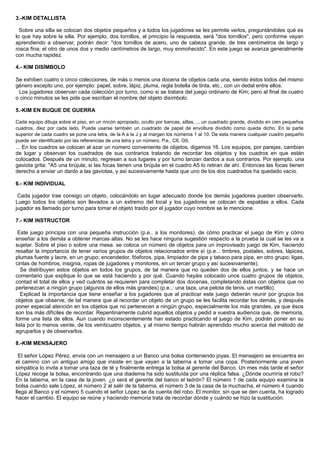 3.-KIM DETALLISTA
Sobre una silla se colocan dos objetos pequeños y a todos los jugadores se les permite verlos, preguntándoles qué es
lo que hay sobre la silla. Por ejemplo, dos tornillos, al principio la respuesta, será "dos tornillos", pero conforme vayan
aprendiendo a observar, podrán decir: "dos tornillos de acero, uno de cabeza grande, de tres centímetros de largo y
rosca fina; el otro de unos dos y medio centímetros de largo, muy enmohecido". En este juego se avanza generalmente
con mucha rapidez.
4.- KIM DISÍMBOLO
Se exhiben cuatro o cinco colecciones, de más o menos una docena de objetos cada una, siendo éstos todos del mismo
género excepto uno, por ejemplo: papel, sobre, lápiz, pluma, regla botella de tinta, etc., con un dedal entre ellos.
Los jugadores observan cada colección por turno, como si se tratara del juego ordinario de Kim; pero al final de cuatro
o cinco minutos se les pide que escriban el nombre del objeto disímbolo.
5.-KIM EN BUQUE DE GUERRA
Cada equipo dibuja sobre el piso, en un rincón apropiado, oculto por bancas, sillas, ... un cuadrado grande, dividido en cien pequeños
cuadros, diez por cada lado. Puede usarse también un cuadrado de papel de envoltura dividido como queda dicho. En la parte
superior de cada cuadro se pone una letra, de la A a la J y al margen los números 1 al 10. De esta manera cualquier cuadro pequeño
puede ser identificado por las referencias de una letra y un número, P.e.. C6, G9,
... En los cuadros se colocan al azar un número conveniente de objetos, digamos 16. Los equipos, por parejas, cambian
de lugar y observan los cuadrados de sus contrarios tratando de recordar los objetos y los cuadros en que están
colocados. Después de un minuto, regresan a sus lugares y por turno lanzan dardos a sus contrarios. Por ejemplo, una
gaviota grita: "A5 una brújula; si las focas tienen una brújula en el cuadro A5 lo retiran de ahí. Entonces las focas tienen
derecho a enviar un dardo a las gaviotas, y así sucesivamente hasta que uno de los dos cuadrados ha quedado vacío.
6.- KIM INDIVIDUAL
Cada jugador trae consigo un objeto, colocándolo en lugar adecuado donde los demás jugadores pueden observarlo.
Luego todos los objetos son llevados a un extremo del local y los jugadores se colocan de espaldas a ellos. Cada
jugador es llamado por turno para tomar el objeto traído por el jugador cuyo nombre se le mencione.
7.- KIM INSTRUCTOR
Este juego principia con una pequeña instrucción (p.e.. a los monitores). de cómo practicar el juego de Kim y cómo
enseñar a los demás a obtener marcas altas. No se les hace ninguna sugestión respecto a la prueba la cual se les va a
sujetar. Sobre el piso o sobre una mesa. se coloca un número de objetos para un improvisado juego de Kim, haciendo
resaltar la importancia de tener varios grupos de objetos relacionados entre sí (p.e..: timbres, postales, sobres, lápices,
plumas fuente y lacre, en un grupo; encendedor, fósforos, pipa, limpiador de pipa y tabaco para pipa, en otro grupo; ligas,
cintas de hombros, insignia, ropas de jugadores y monitores, en un tercer grupo y así sucesivamente).
Se distribuyen estos objetos en todos los grupos, de tal manera que no queden dos de ellos juntos, y se hace un
comentario que explique lo que se está haciendo y por qué. Cuando hayáis colocado unos cuatro grupos de objetos,
contad el total de ellos y ved cuántos se requieren para completar dos docenas, completando éstas con objetos que no
pertenezcan a ningún grupo (algunos de ellos más grandes) (p.e..: una taza, una pelota de tenis, un martillo).
Explicad la importancia que tiene enseñar a los jugadores que al practicar este juego deberán reunir por grupos los
objetos que observe, de tal manera que al recordar un objeto de un grupo se les facilita recordar los demás, y después
poner especial atención en los objetos que no pertenecen a ningún grupo, especialmente los más grandes, ya que ésos
son los más difíciles de recordar. Repentinamente cubrid aquellos objetos y pedid a vuestra audiencia que, de memoria,
forme una lista de ellos. Aun cuando inconscientemente han estado practicando el juego de Kim, podrán poner en su
lista por lo menos veinte, de los veinticuatro objetos, y al mismo tiempo habrán aprendido mucho acerca del método de
agruparlos y de observarlos.
8.-KIM MENSAJERO
El señor López Pérez, envía con un mensajero a un Banco una bolsa conteniendo joyas. El mensajero se encuentra en
el camino con un antiguo amigo que insiste en que vayan a la taberna a tomar una copa. Posteriormente una joven
simpática lo invita a tomar una taza de té y finalmente entrega la bolsa al gerente del Banco. Un mes más tarde el señor
López recoge la bolsa, encontrando que una diadema ha sido sustituída por una réplica falsa. ¿Dónde ocurriría el robo?
En la taberna, en la casa de la joven. ¿o será el gerente del banco el ladrón? El número 1 de cada equipo examina la
bolsa cuando sale López, el número 2 al salir de la taberna, el número 3 de la casa de la muchacha, el número 4 cuando
llega al Banco y el número 5 cuando el señor López se da cuenta del robo. El monitor, sin que se den cuenta, ha logrado
hacer el cambio. El equipo se reúne y haciendo memoria trata de recordar dónde y cuándo se hizo la sustitución.
 