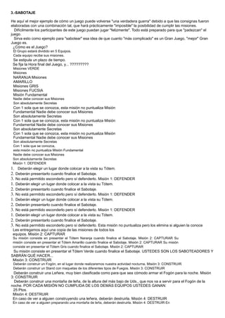 3.-SABOTAJE
He aquí el mejor ejemplo de cómo un juego puede volverse "una verdadera guerra" debido a que las consignas fueron
elaboradas con una combinación tal, que hará prácticamente "imposible" la posibilidad de cumplir las misiones.
Difícilmente los participantes de este juego puedan jugar "felizmente". Todo está preparado para que "padezcan" el
juego.
Sirva esto como ejemplo para "sabotear" esa idea de que cuanto "más complicado" es un Gran Juego, "mejor" Gran
Juego es.
¿Cómo es el Juego?
El Grupo estará dividido en 5 Equipos.
Cada equipo recibe sus misiones.
Se estipula un plazo de tiempo.
Se fija la Hora final del Juego, y... ?????????
Misiones VERDE
Misiones
NARANJA Misiones
AMARILLO
Misiones GRIS
Misiones FUCSIA
Misión Fundamental
Nadie debe conocer sus Misiones
Son absolutamente Secretas
Con 1 sola que se conozca, esta misión no puntualiza Misión
Fundamental Nadie debe conocer sus Misiones
Son absolutamente Secretas
Con 1 sola que se conozca, esta misión no puntualiza Misión
Fundamental Nadie debe conocer sus Misiones
Son absolutamente Secretas
Con 1 sola que se conozca, esta misión no puntualiza Misión
Fundamental Nadie debe conocer sus Misiones
Son absolutamente Secretas
Con 1 sola que se conozca,
esta misión no puntualiza Misión Fundamental
Nadie debe conocer sus Misiones
Son absolutamente Secretas
Misión 1: DEFENDER
1. Deberán elegir un lugar donde colocar a la vista su Tótem.
2. Deberán presentarlo cuando finalice el Sabotaje.
3. No está permitido esconderlo pero sí defenderlo. Misión 1: DEFENDER
1. Deberán elegir un lugar donde colocar a la vista su Tótem.
2. Deberán presentarlo cuando finalice el Sabotaje.
3. No está permitido esconderlo pero sí defenderlo. Misión 1: DEFENDER
1. Deberán elegir un lugar donde colocar a la vista su Tótem.
2. Deberán presentarlo cuando finalice el Sabotaje.
3. No está permitido esconderlo pero sí defenderlo. Misión 1: DEFENDER
1. Deberán elegir un lugar donde colocar a la vista su Tótem.
2. Deberán presentarlo cuando finalice el Sabotaje.
3. No está permitido esconderlo pero sí defenderlo. Esta misión no puntualiza pero los elimina si alguien la conoce
Les entregamos aquí una copia de las misiones de todos los
equipos. Misión 2: CAPTURAR
Su misión consiste en presentar el Tótem Naranja cuando finalice el Sabotaje. Misión 2: CAPTURAR Su
misión consiste en presentar el Tótem Amarillo cuando finalice el Sabotaje. Misión 2: CAPTURAR Su misión
consiste en presentar el Tótem Gris cuando finalice el Sabotaje. Misión 2: CAPTURAR
Su misión consiste en presentar el Tótem Verde cuando finalice el Sabotaje. USTEDES SON LOS SABOTEADORES Y
SABRÁN QUÉ HACER...
Misión 3: CONSTRUIR
Deberán construir un Fogón, en el lugar donde realizaremos nuestra actividad nocturna. Misión 3: CONSTRUIR
Deberán construir un Stand con maquetas de los diferentes tipos de Fuegos. Misión 3: CONSTRUIR
Deberán construir una Leñera, muy bien clasificada como para que sea cómodo armar el Fogón para la noche. Misión
3: CONSTRUIR
Deberán construir una montaña de leña, de la altura del más bajo de Uds., que nos va a servir para el Fogón de la
noche. POR CADA MISIÓN NO CUMPLIDA DE LOS DEMÁS EQUIPOS USTEDES GANAN:
25 Ptos.
Misión 4: DESTRUIR
En caso de ver a alguien construyendo una leñera, deberán destruirla. Misión 4: DESTRUIR
En caso de ver a alguien preparando una montaña de leña, deberán destruirla. Misión 4: DESTRUIR En
 