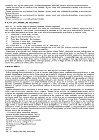 En caso de ver a alguien construyendo un Stand de maquetitas de fuegos, deberán destruirlo. Recomendaciones:
Tengan en cuenta que es una situación de Sabotaje y alguien puede estar pretendiendo que fallen en sus misiones...
Recomendaciones:
Tengan en cuenta que es una situación de Sabotaje y alguien puede estar pretendiendo que fallen en sus misiones...
Recomendaciones:
Tengan en cuenta que es una situación de Sabotaje y alguien puede estar pretendiendo que fallen en sus misiones...
Recomendaciones:
Tengan en cuenta que es una situación de Sabotaje
4.-ALICIA EN EL PAÍS DE LAS MARAVILLAS
BARAJAS DE CARTAS, según número de jugadores, o tarjetas preparadas.
Este juego se puede realizar en la tarde o en la noche, en campo abierto o en el barrio. Se forman equipos de unas 5
personas y se eligen a 5 participantes que hacen el papel de dioses. A cada participante se le repartirán 3 cartas, una
alta y 2 bajas, las que serán sus vidas, y los dioses tendrán 3 cartas cada uno repartidas de la siguiente forma:
1* Primer dios: 2 cartas altas y una baja.
2* Segundo dios: 2 cartas altas y una baja.
3* Tercer dios: 1 carta alta y dos medianas.
4* Cuarto dios: 2 cartas altas y una mediana.
5* Quinto dios: 5 cartas altas y un As.
Nota: Cartas altas:10, J, Q, K, As. Cartas medias: 6,7,8,9. Cartas bajas: 2,3,4,5
El juego se debe realizar en una zona cubierta de vegetación, o con sitios para ocultarse, donde los dioses se
encontrarán escondidos desde el menos al más poderoso.
Los equipos se encontrarán fuera de la zona donde están los dioses. Cada 3 minutos irá entrando en la zona de los
dioses un jugador, cada vez de equipos diferentes, que deben tratar de pasar sin ser vistos por los dioses. En caso de
que sean descubiertos deben batirse a duelo con el dios: cada uno elige una carta del otro, luego ambos dan vuelta a la
carta; en el caso de que sea mayor la del dios, el competidor pierde la carta y regresa al principio para comenzar de
nuevo, pasando a ser el último de su equipo. En caso de ser mayor la del participante este sigue avanzando hacia el
quinto dios (los dioses no pierden cartas, solo dejan pasar). La meta es llegar a batirse a duelo con el quinto dios, y
sacarle el As, con lo cual dará la victoria a su equipo.
5.-ATAQUE AÉREO
(Un juego para ser jugado por cinco grupos de jugadores aéreos y cinco grupos de Jugadores).
El área de juego debe comprender un cruce de caminos. Las tripulaciones de jugadores aéreos volarán sobre el área
tomando fotografías de reconocimiento. Para esto se les concede 30 minutos de tiempo, permitiendo a los jugadores
aéreos usar bicicletas. Un grupo de cinco paracaidistas desciende y establece un cuartel subterráneo, colocando un
pequeño banderín en algún edificio situado dentro del área lo más discretamente posible pero que pueda ser visto con
una cuidadosa inspección. Los paracaidistas pueden disfrazarse pero deberán llevar una "vida" en el brazo izquierdo.
Entonces aparecen los jugadores. Los cinco monitores llevarán (1) brezo en el sombrero, (2) brazalete en el brazo
izquierdo, (3) brazalete en el brazo derecho, (4) vendaje en la pierna izquierda, (5) vendaje en la pierna derecha. Se
dedicarán a capturar y matar a los paracaidistas tratando de encontrar al mismo tiempo el centro de operaciones
subterráneo.
Pasados treinta minutos se da la señal de ataque aéreo y los Jugadores organizan las emboscadas. AA. en cada uno
de los cuatro caminos que conducen a la encrucijada. Después de diez minutos los jugadores aéreos atacan en sus
bicicletas, una tripulación de bombardeo (grupo) en cada camino. Uno de los jugadores aéreos de cada tripulación es la
bomba, a cuyo efecto llevará un brazalete. Los artilleros de los puestos aa, están equipados con una cantidad de
bombas de papel. Todo tripulante aéreo que es tocado por una bomba tiene que entregarse desmontando de la bicicleta
y llevado ante el capitán de los puestos AA. Allí se le registra en busca de la clave secreta de las Fuerzas Aéreas que
llevará escondida de tal modo que pueda encontrarse sin necesidad de desnudarlo. Si la clave no es encontrada
después de buscarla durante un minuto, gana el prisionero, quien para demostrar que ha cumplido con las reglas del
juego enseña al capitán dónde tenía escondida la clave. El capitán AA, le entrega una nueva vida y la concede 30
segundos de ventaja que debe aprovechar el prisionero para llegar hasta la encrucijada. Quizás por el camino vuelvan a
quitarle la vida. La misión de los paracaidistas consiste en evitar ser capturados y a la vez, identificar qué monitor ostenta
las cinco marcas que los distinguen.
La puntuación puede concederse del modo
siguiente: Para los Jugadores Aéreos Para los
Jugadores: Cuartel subterráneo sin descubrir
Puestos AA. de monitores identificados
Bomba que cae en el cruce (llegada a la encrucijada)
Tripulante desmontado que llega al cruce
Tripulante aéreo que llegue ileso al cruce
cinco tres c/u
cinco c/u
dos c/u
uno c/u Cuartel subterráneo descubierto
 