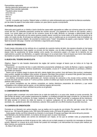 Paracaidistas capturados
Bomba destruida (alcanzado por una bola de
papel) Clave secreta capturada
Tripulante aéreo tocado
cinco tres c/u
cinco c/u
dos c/u
uno c/u
Los AA. no pueden ser muertos. Deberá haber un árbitro en cada emboscada para que decida los blancos acertados
por las bolas de papel Si las bolas están untadas con yeso blanco ayuda a comprobarlo
6.-ATAQUE CALLEJERO
Adecuado para jugarlo en un distrito o barrio donde las casas estén agrupadas en calles con números pares de un lado y
nones del otro. Es preferible practicarlo durante las noches oscuras. Los jugadores se divide en dos bandos, pares y
nones. Los nones salen por el lado de los números nones de la calle, llevando un mensaje a determinada casa de
número par. Son obstruidos por los pares quienes pueden atacar cuando los nones están en la parte de los pares de la
calle o en medio de ella. Al principio se restringe el recorrido, pero a medida que se va conociendo mejor la localidad, se
dará mayor libertad para elegirlo. Se acordará el sistema para "matar" (brazaletes de papel) y para reponer "vidas". Se
fijará la duración del juego. Inventar una historieta o argumento para el juego.
7.-BASE DE PRISIONEROS
Cuatro bases colocadas en los vértices de un cuadrado de cuarenta metros de lado; dos equipos situados en las bases
opuestas diagonalmente Cada jugador va provisto de tres tarjetas, una de ellas entregada a quien lo capture. Cada
equipo trata de apoderarse de tantas tarjetas como pueda, los prisioneros pasan a la base de la derecha de sus
capturadores y pueden ser libertados, un jugador está seguro en su propia base. Gana el equipo que reúne más tarjetas;
las tarjetas en poder de los prisioneros que no hayan sido libertados se anotan a los capturadores.
8.-BUSCA DEL TESORO EN BICICLETA
Objetivo: Seguir la ruta trazada observando las reglas del camino recoger el tesoro que se indica en la hoja de
instrucciones.
Preparación: Un recorrido de tres o cuatro kilómetros previamente señalado por medio de flechas o signos Jugadores
por donde existan senderos, terrenos escabrosos, encrucijadas, cruces en T, ciclista reparando un pinchazo y árbitros.
Se dividen por equipos
Tesoro que se sugiere (según la época del año): planta digital (dos puntos); fruto del fresno (dos puntos); madreselva
(dos puntos); espigas de avellano (dos puntos); el gusano más largo (dos puntos); el caracol más grande (dos puntos);
piedra que pese dos onzas (dos puntos); renacuajos (un punto por cada uno); etc.
Los árbitros concederán puntos adicionales por: manera correcta de acercarse a los cruces (cinco puntos): modo
correcto de pasar por las cruces en T (cinco puntos): auxiliar al ciclista que repara el pinchazo (5 puntos); recorrido más
perfecto (diez puntos).
Los puntos concedidos por los árbitros consistirán en ciertos distintivos preparados de antemano y que serán
entregados a los ciclistas que los ganen, en los distintos lugares del recorrido.
El equipo que acumule mayor cantidad de puntos es el ganador.
9.-CAMPAMENTOS SECRETOS
Los grupos salen a acampar una noche dentro de un radio de medio Km o un poco más, desde un punto convenido. Se
fijan limites de tiempo, pero pueden prepararse los detalles. La finalidad principal del juego consiste en: (a) descubrir los
lugares donde están los contrarios; (b) matar, mediante un sistema de "vidas" convenido, a cualquiera de los miembros.
Se debe acordar el número de vidas de reserva; (c) capturar cualquiera de los artículos del equipo que se haya
acordado, etc., apelando para ello a la destreza y astucia. Esto puede ser una difícil empresa de grandes recursos.
10.-CARRERA DE ORIENTACIÓN
Consiste en un itinerario con varios ángulos, que se realiza con la ayuda de una brújula. Por ejemplo: andar 200 mts.
hacia el sur, 100 hacia 80 grados norte, 200 hacia 300 grados norte y 50 hacia 50 grados sureste.
Cada equipo recibe una ficha indicando su itinerario y una brújula. El equipo que llega más cerca del punto previsto
será felicitado y los demás también, no burlaros de los que sean un poco más torpes.
También se puede realizar una carrera de orientación con mapas, en los que se señalan rutas ya preparadas de
antemano.
Un juego muy gracioso es dividir el grupo en dos, cada uno por su lado prepara un recorrido con mensajes en diversos
puntos, elaboran un croquis de la zona donde han puesto los mensajes y se intercambian los croquis para realizar por
ellos mismos una carrera de orientación.
EL RALLY DE LA OCA
 