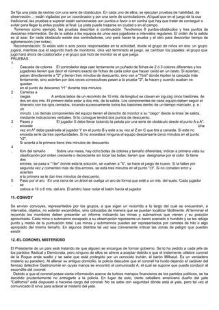 Se fija una pista de rastreo con una serie de obstáculos. En cada uno de ellos, se ejecutan pruebas de habilidad, de
observación...; están vigiladas por un coordinador y por una serie de controladores. Al igual que en el juego de la oca
tradicional, las pruebas a superar están sancionadas con puntos a favor o en contra que hay que tratar de conseguir o
evitar para llegar lo antes posible al final. La pista puede trazarse en ciudad o en el campo.
Tomemos como ejemplo, las pruebas descritas a continuación. Tendremos 8 puntos-obstáculos y tres puntos de
descanso intermedios. Se da la salida a los equipos de unos seis jugadores a intervalos regulares. El ordén de la salida
es al azar. En cada obstáculo existe dos controladores, uno para hacer la prueba y el otro para descontar tiempo de
aglomeración (ver notas).
Recomendación: Si estás sólo o sois pocos responsables en la actividad, divide el grupo de niños en dos: un grupo
jugará, mientras que el segundo hará de monitores. Una vez terminado el juego, se cambian los papeles: el grupo que
jugó hará ahora de colaborador y el grupo que hizó de monitor es el que juega.
PRUEBAS:
1
. Cascada de colores El controlador deja caer lentamente un puñado de fichas de 2 ó 3 colores diferentes y los
jugadores tienen que decir el número exacto de fichas de cada color que hayan caído en un cesto. Si aciertan,
pasan directamente a "2" y tienen tres minutos de descuento, sino van a "1bis" donde repiten la cascada más
lentamente, sino aciertan por dos veces consecutivas pasan a la prueba "2", la hacen y cuando acaban se
quedan
en el punto de descanso "r1" durante tres minutos.
2
.
Carreras a
ciegas A ambos lados de un recorrido de 10 mts. de longitud se clavan en zig-zag cinco bastones, de
dos en dos mts. El primero debe estar a dos mts. de la salida. Los componentes de cada equipo deben seguir el
itinerario con los ojos cerrados, tocando sucesivamente todos los bastones dentro de un tiempo marcado, p. e.:
un
minuto. Los demás componentes del equipo tienen el derecho de monitor a su "ciego" desde la línea de salida,
mediante indicaciones verbales. Si lo consigue tendrá dos puntos de descuento.
3
.
Pases y
enceste
El jugador X debe llevar botando la pelota por una serie de obstáculo desde el punto A a A".
Una
vez en A" debe pasársela al jugador Y en el punto B y este a su vez al Z en C que tira a canasta. Si este no
encesta se le da tres oportunidades. Si no encestara ninguna el equipo descansaría cinco minutos en el punto
"r2".
Si acierta a la primera tiene tres minutos de descuento.
4
. Kim del tamaño Sobre una mesa, hay ocho bolas de colores y tamaño diferentes; indicar a primera vista su
clasificación por orden creciente o decreciente sin tocar las bolas; tienen que designarse por el color. Si tiene
dos
errores, se pasa a "1ter" donde esta la solución, se vuelven a "4", se hace el juego de nuevo. Si la fallan por
segunda vez y comenten más de dos errores, se está tres minutos en el punto "r3". Si no cometen error y
aciertan
a la primera se le dan tres minutos de descuento.
5
.
Paso por el aro En una rama de un árbol se cuelga un aro de forma que esté a un mts. del suelo. Cada jugador
se
coloca a 10 o 8 mts. del aro. El arbitro hace rodar el balón hacía el jugador
11.-CONVOY
Se envían convoyes, representados por los grupos, a que sigan un recorrido a lo largo del cual se encuentran, a
intervalos, objetos, no estarán escondidos, sino colocados de manera que se puedan localizar fácilmente. Al terminar el
recorrido los monitores deben presentar un informe indicando las minas y submarinos que vienen y su posición
aproximada. Cada mina o submarino escapado a su observación representa un barco averiado o hundido y se les rebaja
punto y medio de la puntuación total. Las minas y submarinos pueden ser representados por carretes de hilo o algo
apropiado del mismo tamaño. En algunos distritos tal vez sea conveniente indicar las zonas de peligro que puedan
existir.
12.-EL CORONEL MISTERIOSO
El Presidente de un país está tratando de que alguien se encargue de formar gobierno. Se lo ha pedido a cada jefe de
los partidos Radical y Demócrata, pero ninguno de ellos se atreve a aceptar debido a que el tristemente célebre coronel
de la Rogue anda suelto y se sabe que está protegido por un conocido truhán, el barón Milhaud. Es un verdadero
misterio su paradero. Al allanar su antiguo domicilio, la policía descubre que el coronel ha huido dejando el cadáver del
famoso detective Gastronomié en cuyas manos se encontró el comunicado A, el cual se supone que pueda conducir al
escondite del coronel.
Debido a que el coronel posee cierta información acerca de turbios manejos financieros de los partidos políticos, se ha
decidido prudentemente no entregarlo a la policía. En lugar de esto, cierto caballero americano dueño del yate
"California" está dispuesto a hacerse cargo del coronel. No se sabe con seguridad dónde está el yate, pero tal vez el
comunicado B sirva para aclarar el misterio del yate.
 