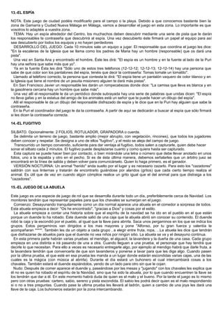 13.-EL ESPÍA
NOTA: Este juego de ciudad podéis modificarlo para el campo o la playa. Debido a que conocemos bastante bien la
zona de Gamarra y Ciudad Nueva Málaga en Málaga, vamos a desarrollar el juego en esta zona. Lo importante es que
vosotros lo adaptéis a vuestra zona.
TEMA: Hay un espía alrededor del Centro, los muchachos deben descubrir mediante una serie de pista que le darán
los responsables la contraseña que descubrirá al espía. Una vez descubierto éste firmará un papel al equipo para así
sea descubierto por todos los equipos y no hayan perdedores
DESARROLLO DEL JUEGO: Cada 10 minutos sale un equipo a jugar. El responsable que coordina el juego les dice:
"En la escaleras de la Iglesia que se llama como los padres de Maria hay un hombre (responsable) que os dará una
pista".
Una vez en Santa Ana y encontrado el hombre, Éste les dirá: "El espía es un hombre y en la fuente al lado de la Puri
hay una señora que sabe más que yo".
Ya en la fuente Ésta les dirá "Sólo uno de estos tres teléfonos (12-12-12; 12-12-13; 12-12-14) hay una persona que
sabe de que color son los pantalones del espía, tenéis que decir la contraseña: Tomas tomate un tomatito".
Llamado al teléfono correcto, la persona que contesta le dirá: "El espía tiene un pantalón vaquero de color blanco y en
la Iglesia que tiene el nombre de un jesuita misionero alguien te dará más pistas".
En San Francisco Javier un responsable les darán un rompecabezas donde dice: "La camisa que lleva es blanca y en
la gasolinera cercana hay un hombre que sabe más".
Una vez allí el responsable le da un periódico donde subrayada hay una serie de palabras que unidas dicen: "El espía
no lleva gafas y en la estatua del amigo de los animales está un señor que te puede hacer un dibujo del espía".
Allí el responsable le da un dibujo del responsable disfrazado de espía y le dice que en la Puri hay alguien que sabe la
contraseña.
En la Puri el coordinador del juego le da la contraseña. A partir de aquí se dedicarán a buscar al espía que sólo firmará
si les dicen la contraseña correcta.
14.-EL FUGITIVO
SILBATO. Opcionalmente: 2 FOLIOS, ROTULADOR, GRAPADORA o cuerda.
Se delimita un terreno de juego, bastante amplio (mejor abrupto, con vegetación, rincones), que todos los jugadores
deben conocer y respetar. Se designa a uno de ellos "fugitivo", y el resto se aleja del campo de juego.
Transcurrido un tiempo convenido, suficiente para dar ventaja al fugitivo, todos salen a capturarle, quien debe hacer
sonar el silbato cada 2 minutos. El fugitivo puede desplazarse cuanto y como quiera hasta ser capturado.
Esta captura se puede hacer bien por contacto, o bien mirándole una letra o número que debe llevar anotado en unos
folios, uno a la espalda y otro en el pecho. Si es de ésta última manera, debemos señalarles que un árbitro juez se
encontrará en la línea de salida y deben volver para comunicárselo. Quien lo haga primero, es el ganador.
VERSIÓN NOCTURNA: Un animal "herido" anda suelto por el lugar y es necesario cazarlo. Para esto los "cazadores"
saldrán con sus linternas y tratarán de encontrarlo guiándose por alaridos (gritos) que cada cierto tiempo realiza el
animal. Es útil que de vez en cuando algún cómplice realice un grito igual que el del animal para que distraiga a los
"cazadores".
15.-EL JUEGO DE LA ABUELA
Este juego es una especie de juego de rol que se desarrolla durante todo un día, preferiblemente cerca de Navidad. Los
monitores tendrán que representar papeles para que los chavales se sumerjan en el juego.
Comienzo: Desayunando tranquilamente como un día normal aparece una abuela en el comedor a sorpresa de todos.
Esta abuela empieza a decir: "Os he encontrado", "gracias a Dios" y cosas por el estilo.
La abuela empieza a contar una historia sobre que el espíritu de la navidad se ha ido en el pueblo en el que están
porque un duende lo ha robado. Este duende salió de una caja que la abuela abrió sin conocer su contenido. El duende
robó la caja y la escondió por el pueblo, al igual que la llave para abrirla. Saca unos pergaminos en los que se indica los
grupos. Estos pergaminos van dirigidos a los mas mayores y pone "Alfonso, por tu gran fuerza y valentía te
acompañaran ****". También les da un objeto a cada grupo , a elegir entre fruta, ropa, ...La abuela les dice que tendrán
que disfrazarse de abuelos para que el duende no vea niños por ningún sitio. La abuela se va y el desayuno continua.
En esta primera parte habrán varias pruebas: el mendigo, el alguacil, la lavandera y la dueña de una casa. Cada grupo
empieza en una distinta e irá pasando de una a otra. Cuando lleguen a una prueba, el personaje que hay tendrá que
decirle lo que necesitan. Para ello a veces es necesario entregarle algo, por ejemplo al mendigo habrá que darle fruta, a
la lavandera tendrán que convencerla de que son lavanderos y ponerse a lavar para que les diga algo. Cuando pasen
por la última prueba, el que esté en esa prueba les manda a un lugar donde estarán escondidas varias cajas, una de las
cuales es la mágica (con música al abrirla). Durante el día estará un buhonero el cual intercambiará cosas a los
chavales. También estará el duende espiándolos, yendo de un lado para otro sin que le cojan.
Nudo: Después de comer aparece el duende y, paseándose por las mesas y "jugando" con los chavales les explica que
él no es quien ha robado el espíritu de la Navidad, sino que ha sido la abuela, por lo que cuando encuentren la llave se
los tendrán que dar a él. En este momento habrá duda de quien es el malo y el bueno. Por la tarde el juego es lo mismo
pero con otras pruebas: cartero, sabio, sereno y pista escondida. El sabio les podrá decir quien es el malo respondiendo
si o no a tres preguntas. Cuando pase la ultima prueba les llevará al ladrón, quien a cambio de una joya les dará una
llave de la caja. Los buhoneros estarán por la zona intercambiando.
 