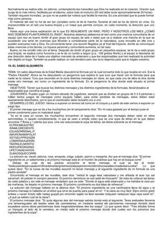 Normalmente se realiza sólo, en silencio, contemplando las maravillas que Dios ha realizado en la creación. Oración que
surge de lo más intimo, facilitada por el silencio, sobre todo el nocturno (El raid debe durar aproximadamente 24 horas).
También requiere honradez, ya que no se puede dar rodeos que facilite la marcha. Es una actividad que te puede formar
más como persona.
El material del raid no ha de ser tan completo como el de la marcha. Durante el raid se ha de dormir en vivac. Es
imprescindible en el raid una buena brújula y un mapa que permita conocer, en cada momento, la dirección que uno
lleva.
Hasta aquí una breve explicación de lo que ES REALMENTE UN RAID, PERO Y NOSOTROS LOS MIES ¿COMO
NOS DEBEMOS PLANTEARNOS EL RAID?. Nosotros debemos platearnos el raid como una vivencia comunitaria de un
equipo (por eso es bueno dividir al gran grupo en equipo de seis o siete) que va a realizar una marcha en la que se
sucederán una serie de vivencias que llevarán a considerarse parte de la naturaleza, pues envuelto en ella vive y
pueden acercarse más a Dios. Es conveniente tener una reunión llegados ya al final del trayecto, donde se comuniquen
estas vivencias a los demás. La riqueza personal y comunitaria aumenta, en tal caso.
Bueno no me enrollo más con el tema. Después de dividir al gran grupo en pequeños equipos, se le da a cada grupo
una brújula, se explica como funciona y se le da un rumbo a seguir (p.e.: 108 grados Norte) y el equipo si desviarse de
esa dirección debe de ir hasta una objetivo marcado de antemano y que los responsables que han realizado la actividad
han dejado en lugar. También se puede realizar un raid temático pero eso os lo dejamos para que lo hagáis vosotros.
18.-EL SABIO ALQUIMISTA
TEMA: Un sabio alquimista de la Edad Media descubrió la fórmula por la cual convertía todo lo que tocaba en oro. Era la
"Piedra Filosofal". Ahora se ha descubierto un pergamino que explica lo que tuvo que hacer con la formula para que
nadie se la robara: Tuvo que esconder en la zona distintos mensajes en clave, en que cada uno de ellos te dice donde
existe otro mensaje, así como un ingrediente de la fórmula. En el pergamino te dice donde está situado el primer
mensaje.
OBJETIVOS: Tienen que buscar los distintos mensajes y los distintos ingredientes de la formulas, llevándoselos al
responsable que coordina el juego.
JUGADORES: Pueden jugar un número elevado de jugadores, siempre que se dividan en grupos de 5 ó 6 personas y
hallan tantos juegos de mensajes como equipos hallan, para evitar perdidas de mensajes, estos deben estar
exactamente descifrados, por lo que el coordinador debe revisarlo uno a uno.
DESARROLLO DEL JUEGO: Vamos a suponer un terreno tal como en el croquis y a partir de este vamos a exponer un
juego tipo.
El primer mensaje que se da a los muchachos (en el campamento dice: "En mi casa gastada por el tiempo puse el
primer condimento para mi matizatral sopa".
Ya en la casa en ruinas, los muchachos encuentran el segundo mensaje (los mensajes deben estar en sitios
semivisibles, ni tapado completamente, ni que se vean a simple vista) que es una sopa de letras en la que deben
encontrar 7 flores y 1 planta que pica. Una vez solucionada la sopa de letras, las letras sobrante es el mensaje:
ELPRICMEAGITRO
RINMLGREDIENTE
ESUASORNSNALJT
AMVRONAMAPOLAT
EEYGELPPROXIZM
LOMAENISAJEEMS
TAERNLELMONTIO
NDEIUPIEDRASNQ
UPETUNIAEHAYEN
ELBAOSQUECORRE
La solución es: clavel, petunia, rosa, amapola, ortiga, tulipán, jazmín y margarita. Así que el mensaje dice: "El primer
ingrediente es un saltamontes y el próximo mensaje está en el montón de piedras que hay en el bosque corre".
Debajo de unas de las piedras encuentra el tercer mensaje, el cual se lee al revés:
"Adaluzaardeipanusealumrofimedetneidergnietneiutizaleyejasnemrecretimidnocsesallarumsaledsaniuralne". Lo que
quiere decir: "En la ruinas de las murallas escondí mi tercer mensaje y el siguiente ingrediente de mi formula es una
piedra azulada"
Encontrado el mensaje en las murallas, éste dice: "nedod le uaga tesá natcedasa y me añbada al acar rpo sal
sanamañ, eh jodeda im xompiro jasneme. El pxomiro demintcoo se sod astal de froscsere". Se trata de ordenar las letras
de cada palabra y así sale el mensaje verdadero que es este: "Donde el agua está estancada y me bañaba la cara por
las mañanas, he dejado mi próximo mensaje. El próximo condimento es dos latas de refrescos".
La solución del mensaje hallado en la alberca dice: "El próximo ingrediente es una cantimplora llena de agua y el
próximo mensaje lo hallaréis en el árbol que sirve de puente para pasar el río". Y la clave es muy fácil: Elpro ximoin gredi
entees u nacan timplo ralle nadea guayel pro ximomen sajelo ha llaré isenelar bolquesir vedepuen tepa rapa sarel rio".
¿A qué ya sabéis cual es la clave?.
El próximo mensaje dice: "Si quita algunas ées del mensaje sabrás donde está el siguiente: Teres areboeles feorema
une terieanegueleo ale laedeo edee ela carereeterea, en medieoe eseteá ele peroxiemeo menesaje donede dieré
ecuealese esone elose peróxiemose dose inegeredeienetese dee lea soepa". Lo que quiere decir: "Tres árboles forma
un triangulo al lado de la carretera, en medio está el próximo mensaje donde diré cuales son los próximos dos
ingredientes de la sopa".
 