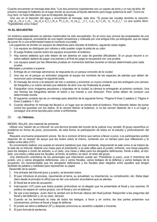 Cuando encuentren el mensaje éste dice: "Los dos próximos ingredientes son un zapato de tenis y un haz de leña. Mi
próximo mensaje lo hallaréis en el lugar donde se acumula el liquido elemento para luego quitarnos la sed". Como es
muy facil, no hace falta decir que es el deposito del agua.
Una vez en el deposito del agua y encontrado el mensaje, éste dice: "Si pones las vocales tendréis la solución:
_ngr_d__nt_s c_nc_ _ns_ct_s d_f_r_nt_s. Pr_x_m_ m_ns_j_ _n l_ c_s_ d_l t_ch_ d_ m_d_r_". Lo que quiere decir:
"Ingredientes cinco insect
19.-EL SECUESTRO
Un botánico especializado en plantas medicinales ha sido secuestrado. Es el único que conoce las propiedades de una
determinada especie, procedente de una región amazónica y cultivada por una antigua tribu ya extinguida, que es capaz
de poner fin a una enfermedad hasta el momento incurable.
Los jugadores se dividen en equipos de detectives para rescatar al botánico, siguiendo estas reglas:
1- Los equipos se distinguen por colores y sólo pueden coger la pista de su color.
2- El juego finaliza cuando todos los equipos encuentren al botánico.
3- Hay sobres sellados que sólo deben de ser abiertos en caso de grandes dificultades. Si un grupo recurre a un
sobre sellado deberá de pagar una prenda y al final de juego la recuperará con una prueba.
4- Los equipos pasan por las diferentes pruebas en momentos distintos durante un tiempo determinado para cada
prueba.
Mensajes y pruebas a superar:
1. Entrega de un mensaje adivinanza, la respuesta es un parque conocido de la ciudad.
2. Una vez en el parque un animador pregunta al equipo los nombres de las especies de plantas que deben de
reconocer para conseguir la siguiente pista.
3. El mensaje les envía a la estación de tren o autobús y encontrar un nuevo contacto que les entregará una cámara
de fotografía y un sobre cerrado que deberán de abrir una vez finalizada la prueba.
4. Fotografiar cinco imágenes peculiares y originales de la ciudad, la cámara la entregarán al próximo contacto. Una
vez hechas las fotografías abrirán el sobre y los manda a una dirección. Pero antes deben de comprar una
determinada revista.
5. El siguiente contacto les da un mensaje para descifrar de la siguiente forma: "Página 6 línea 3 palabra 2. Página 4
línea 2 palabra 1. Etc."
6. Cuando descifren el mensaje les llevará a un lugar que es donde está el botánico. Para liberarlo deben de luchar
contra los guardias con los dados. Si le vencen liberan al botánico; si no les vencen deberán de ir a un lugar y
conseguir una arma secreta para volver a enfrentarse.
20. - EL TRIBUNAL
MESAS, SILLAS, otro material de ambiente.
Utilizar una "sesión de un tribunal" es una técnica tomada del mundo de la justicia muy versátil. El grupo escenifica un
problema en forma de juicio, provocando, de esta forma, la participación de todos en el estudio y profundización del
tema.
Requiere una buena preparación previa. Se da a conocer el tema que vamos a llevar a juicio. Los participantes podrán
disponer de un dossier de apoyo que les ilustre sobre el mismo, contando con un tiempo para que reflexionen y lo
hablen entre ellos (10").
Es conveniente realizar una puesta en escena (optativa) que cree ambiente, disponiendo la sala como si se tratara de
la sala de un tribunal: delante una mesa para el presidente; a su lado sillas para el jurado; enfrente, una mesa pequeña
para los testigos a modo de estrado; a un lado, una mesa y sillas para los abogados defensores; frente a ellos, al otro
lado, una mesa y sillas para los fiscales; al fondo, el público, es decir, el resto del grupo.
Una distribución orientativa de los personajes que intervienen puede ser: Presidente (o juez), unos 5 miembros del
jurado, uno o varios abogados defensores, uno o varios fiscales, varios testigos de la defensa y varios testigos de la
acusación. Es recomendable que los abogados defensores y los fiscales sean elegidos entre aquellos que tengan
facilidad de palabra y habilidad para representar su papel.
Desarrollo de la sesión:
1. A la entrada del tribunal (juez y jurado), se levantan todos.
2. El juez introduce el proceso, resumiendo el tema, su actualidad, su importancia, su complicación, etc. Debe dejar
claro desde el principio lo difícil que es dar una solución al problema que se plantea.
3. El fiscal lee el acta de acusación.
4. Interrupción (10") para que todos puedan profundizar en el alegato que ha presentado el fiscal y sus razones. El
público se separa en varios grupos, con el fiscal y con el defensor.
5. Se oye a los testigos. Juran decir la verdad con la fórmula clásica del ritual judicial. Responder a las preguntas del
fiscal y del defensor y, en su caso, del juez.
6. Cuando se ha terminado la vista de todos los testigos, a favor y en contra, las dos partes presentan sus
conclusiones, primero el fiscal y luego la defensa.
7. El jurado se retira a deliberar (5") y después pronuncia su veredicto culpable o inocente.
8. El juez formula la sentencia.
 